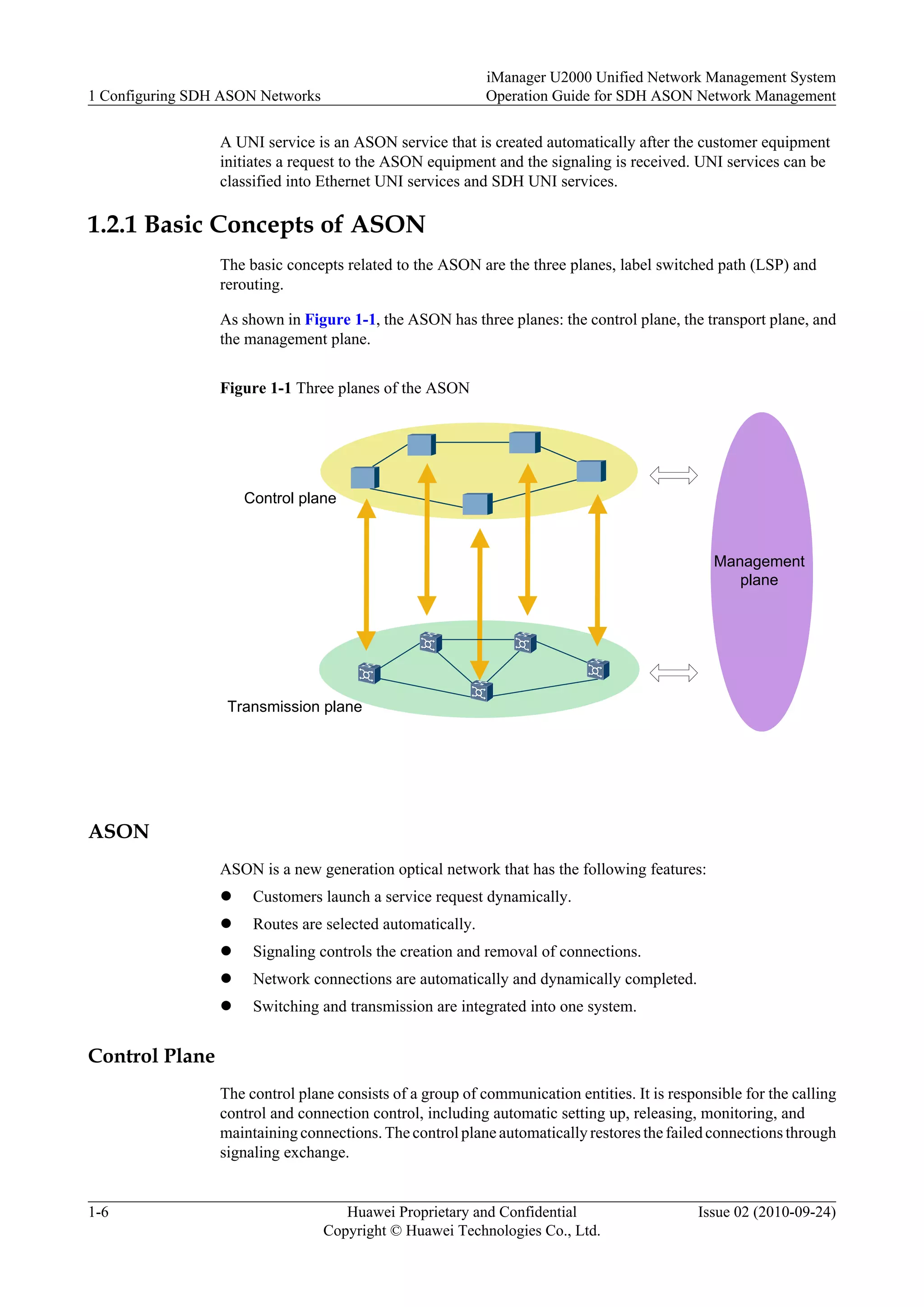 A UNI service is an ASON service that is created automatically after the customer equipment
initiates a request to the ASON equipment and the signaling is received. UNI services can be
classified into Ethernet UNI services and SDH UNI services.
1.2.1 Basic Concepts of ASON
The basic concepts related to the ASON are the three planes, label switched path (LSP) and
rerouting.
As shown in Figure 1-1, the ASON has three planes: the control plane, the transport plane, and
the management plane.
Figure 1-1 Three planes of the ASON
Control plane
Transmission plane
Management
plane
ASON
ASON is a new generation optical network that has the following features:
l Customers launch a service request dynamically.
l Routes are selected automatically.
l Signaling controls the creation and removal of connections.
l Network connections are automatically and dynamically completed.
l Switching and transmission are integrated into one system.
Control Plane
The control plane consists of a group of communication entities. It is responsible for the calling
control and connection control, including automatic setting up, releasing, monitoring, and
maintaining connections. The control plane automatically restores the failed connections through
signaling exchange.
1 Configuring SDH ASON Networks
iManager U2000 Unified Network Management System
Operation Guide for SDH ASON Network Management
1-6 Huawei Proprietary and Confidential
Copyright © Huawei Technologies Co., Ltd.
Issue 02 (2010-09-24)
 