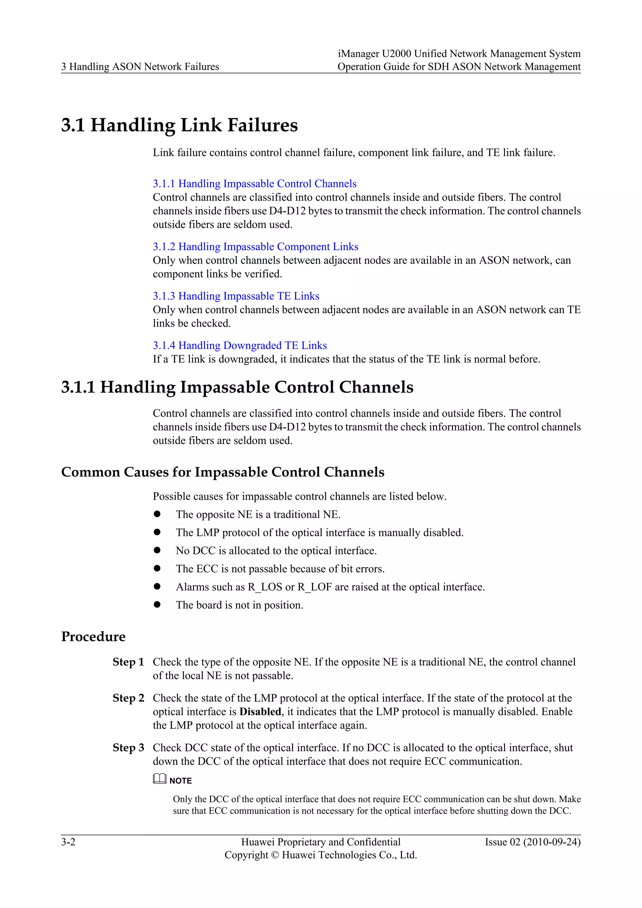 3.1 Handling Link Failures
Link failure contains control channel failure, component link failure, and TE link failure.
3.1.1 Handling Impassable Control Channels
Control channels are classified into control channels inside and outside fibers. The control
channels inside fibers use D4-D12 bytes to transmit the check information. The control channels
outside fibers are seldom used.
3.1.2 Handling Impassable Component Links
Only when control channels between adjacent nodes are available in an ASON network, can
component links be verified.
3.1.3 Handling Impassable TE Links
Only when control channels between adjacent nodes are available in an ASON network can TE
links be checked.
3.1.4 Handling Downgraded TE Links
If a TE link is downgraded, it indicates that the status of the TE link is normal before.
3.1.1 Handling Impassable Control Channels
Control channels are classified into control channels inside and outside fibers. The control
channels inside fibers use D4-D12 bytes to transmit the check information. The control channels
outside fibers are seldom used.
Common Causes for Impassable Control Channels
Possible causes for impassable control channels are listed below.
l The opposite NE is a traditional NE.
l The LMP protocol of the optical interface is manually disabled.
l No DCC is allocated to the optical interface.
l The ECC is not passable because of bit errors.
l Alarms such as R_LOS or R_LOF are raised at the optical interface.
l The board is not in position.
Procedure
Step 1 Check the type of the opposite NE. If the opposite NE is a traditional NE, the control channel
of the local NE is not passable.
Step 2 Check the state of the LMP protocol at the optical interface. If the state of the protocol at the
optical interface is Disabled, it indicates that the LMP protocol is manually disabled. Enable
the LMP protocol at the optical interface again.
Step 3 Check DCC state of the optical interface. If no DCC is allocated to the optical interface, shut
down the DCC of the optical interface that does not require ECC communication.
NOTE
Only the DCC of the optical interface that does not require ECC communication can be shut down. Make
sure that ECC communication is not necessary for the optical interface before shutting down the DCC.
3 Handling ASON Network Failures
iManager U2000 Unified Network Management System
Operation Guide for SDH ASON Network Management
3-2 Huawei Proprietary and Confidential
Copyright © Huawei Technologies Co., Ltd.
Issue 02 (2010-09-24)
 