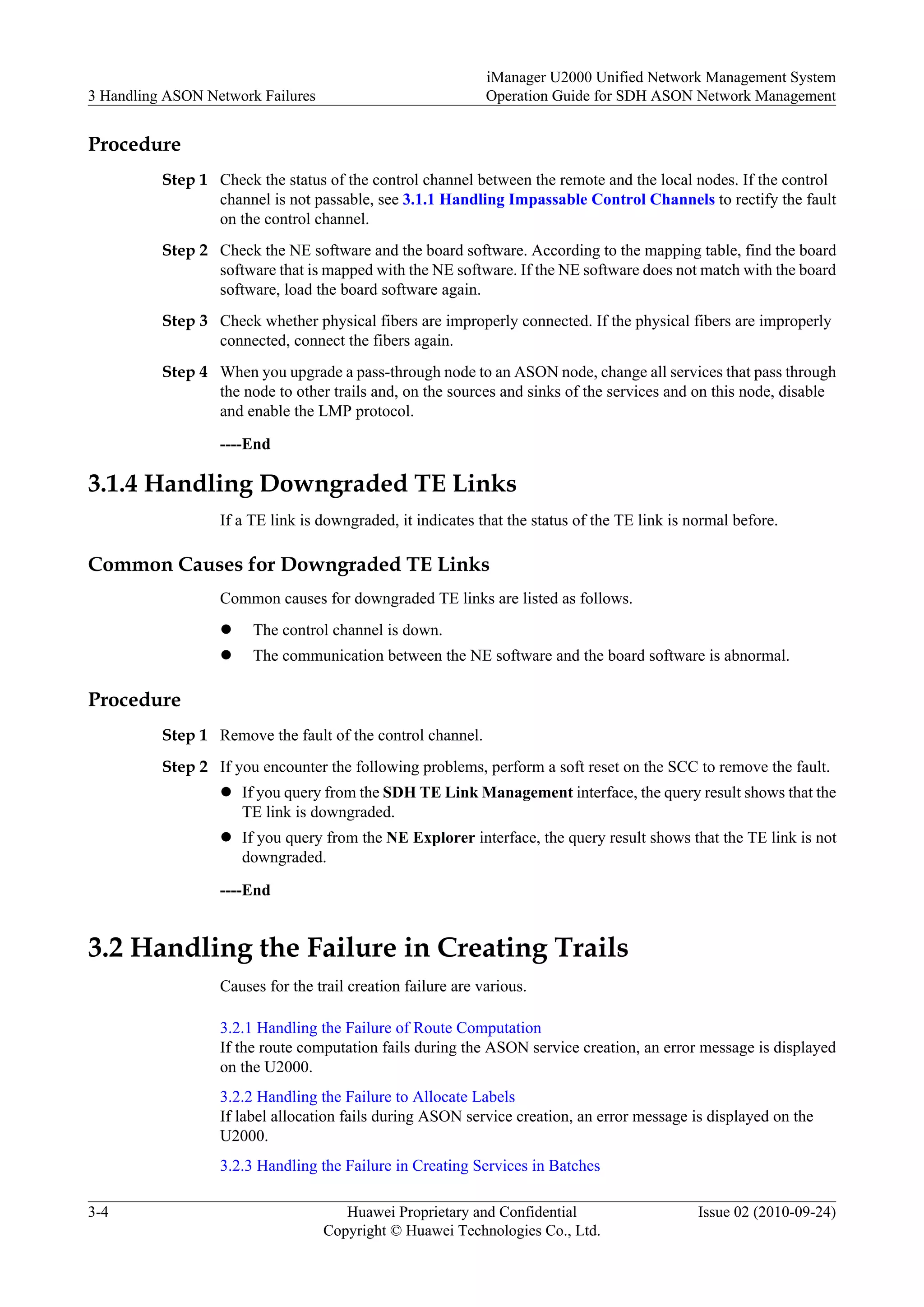 Procedure
Step 1 Check the status of the control channel between the remote and the local nodes. If the control
channel is not passable, see 3.1.1 Handling Impassable Control Channels to rectify the fault
on the control channel.
Step 2 Check the NE software and the board software. According to the mapping table, find the board
software that is mapped with the NE software. If the NE software does not match with the board
software, load the board software again.
Step 3 Check whether physical fibers are improperly connected. If the physical fibers are improperly
connected, connect the fibers again.
Step 4 When you upgrade a pass-through node to an ASON node, change all services that pass through
the node to other trails and, on the sources and sinks of the services and on this node, disable
and enable the LMP protocol.
----End
3.1.4 Handling Downgraded TE Links
If a TE link is downgraded, it indicates that the status of the TE link is normal before.
Common Causes for Downgraded TE Links
Common causes for downgraded TE links are listed as follows.
l The control channel is down.
l The communication between the NE software and the board software is abnormal.
Procedure
Step 1 Remove the fault of the control channel.
Step 2 If you encounter the following problems, perform a soft reset on the SCC to remove the fault.
l If you query from the SDH TE Link Management interface, the query result shows that the
TE link is downgraded.
l If you query from the NE Explorer interface, the query result shows that the TE link is not
downgraded.
----End
3.2 Handling the Failure in Creating Trails
Causes for the trail creation failure are various.
3.2.1 Handling the Failure of Route Computation
If the route computation fails during the ASON service creation, an error message is displayed
on the U2000.
3.2.2 Handling the Failure to Allocate Labels
If label allocation fails during ASON service creation, an error message is displayed on the
U2000.
3.2.3 Handling the Failure in Creating Services in Batches
3 Handling ASON Network Failures
iManager U2000 Unified Network Management System
Operation Guide for SDH ASON Network Management
3-4 Huawei Proprietary and Confidential
Copyright © Huawei Technologies Co., Ltd.
Issue 02 (2010-09-24)
 