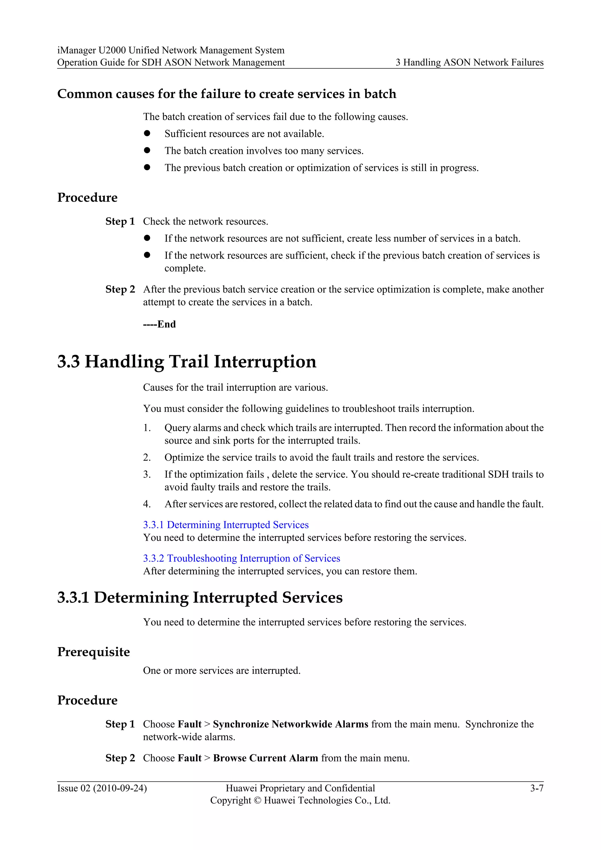 Common causes for the failure to create services in batch
The batch creation of services fail due to the following causes.
l Sufficient resources are not available.
l The batch creation involves too many services.
l The previous batch creation or optimization of services is still in progress.
Procedure
Step 1 Check the network resources.
l If the network resources are not sufficient, create less number of services in a batch.
l If the network resources are sufficient, check if the previous batch creation of services is
complete.
Step 2 After the previous batch service creation or the service optimization is complete, make another
attempt to create the services in a batch.
----End
3.3 Handling Trail Interruption
Causes for the trail interruption are various.
You must consider the following guidelines to troubleshoot trails interruption.
1. Query alarms and check which trails are interrupted. Then record the information about the
source and sink ports for the interrupted trails.
2. Optimize the service trails to avoid the fault trails and restore the services.
3. If the optimization fails , delete the service. You should re-create traditional SDH trails to
avoid faulty trails and restore the trails.
4. After services are restored, collect the related data to find out the cause and handle the fault.
3.3.1 Determining Interrupted Services
You need to determine the interrupted services before restoring the services.
3.3.2 Troubleshooting Interruption of Services
After determining the interrupted services, you can restore them.
3.3.1 Determining Interrupted Services
You need to determine the interrupted services before restoring the services.
Prerequisite
One or more services are interrupted.
Procedure
Step 1 Choose Fault > Synchronize Networkwide Alarms from the main menu. Synchronize the
network-wide alarms.
Step 2 Choose Fault > Browse Current Alarm from the main menu.
iManager U2000 Unified Network Management System
Operation Guide for SDH ASON Network Management 3 Handling ASON Network Failures
Issue 02 (2010-09-24) Huawei Proprietary and Confidential
Copyright © Huawei Technologies Co., Ltd.
3-7
 