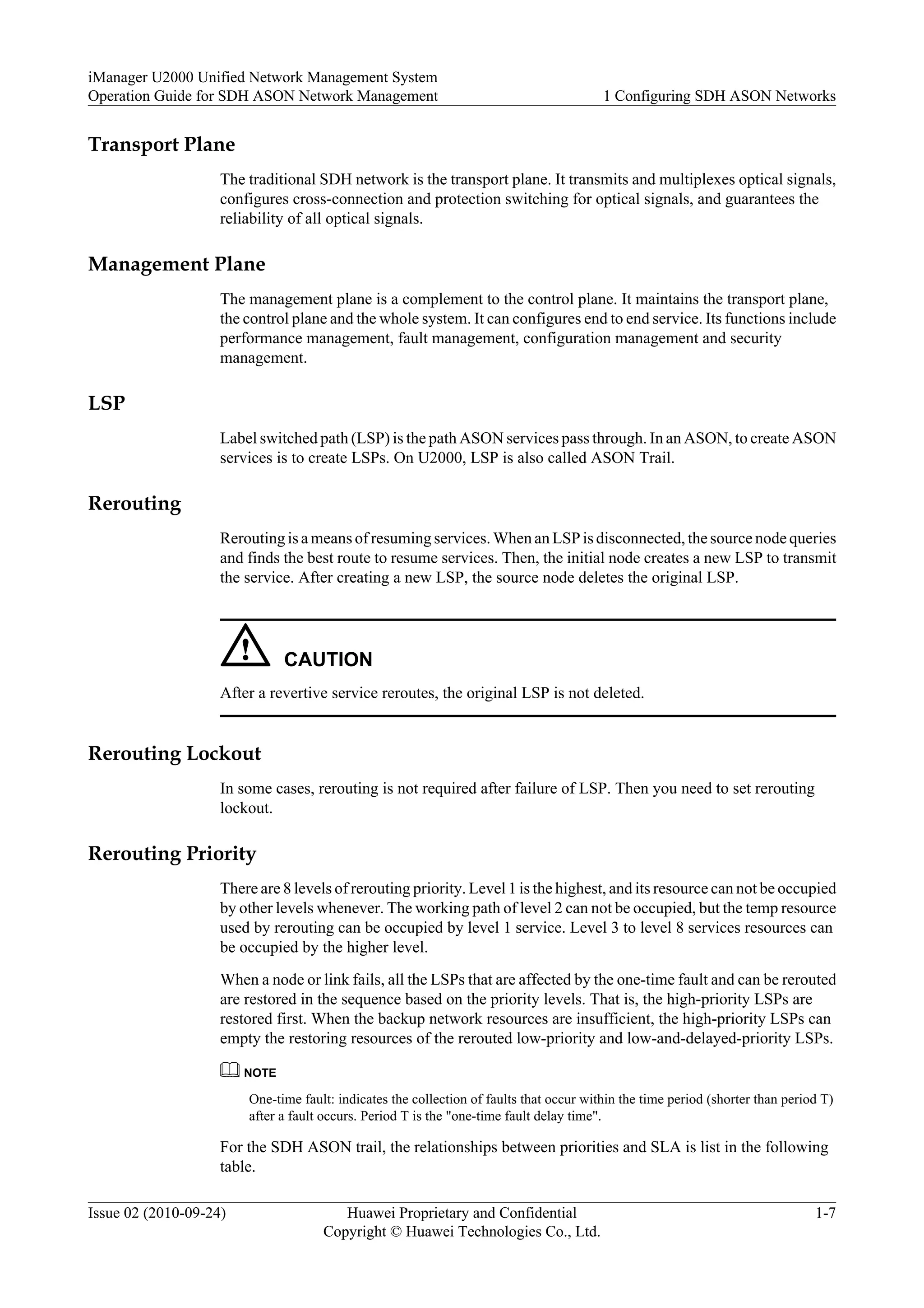 Transport Plane
The traditional SDH network is the transport plane. It transmits and multiplexes optical signals,
configures cross-connection and protection switching for optical signals, and guarantees the
reliability of all optical signals.
Management Plane
The management plane is a complement to the control plane. It maintains the transport plane,
the control plane and the whole system. It can configures end to end service. Its functions include
performance management, fault management, configuration management and security
management.
LSP
Label switched path (LSP) is the path ASON services pass through. In an ASON, to create ASON
services is to create LSPs. On U2000, LSP is also called ASON Trail.
Rerouting
Rerouting is a means of resuming services. When an LSP is disconnected, the source node queries
and finds the best route to resume services. Then, the initial node creates a new LSP to transmit
the service. After creating a new LSP, the source node deletes the original LSP.
CAUTION
After a revertive service reroutes, the original LSP is not deleted.
Rerouting Lockout
In some cases, rerouting is not required after failure of LSP. Then you need to set rerouting
lockout.
Rerouting Priority
There are 8 levels of rerouting priority. Level 1 is the highest, and its resource can not be occupied
by other levels whenever. The working path of level 2 can not be occupied, but the temp resource
used by rerouting can be occupied by level 1 service. Level 3 to level 8 services resources can
be occupied by the higher level.
When a node or link fails, all the LSPs that are affected by the one-time fault and can be rerouted
are restored in the sequence based on the priority levels. That is, the high-priority LSPs are
restored first. When the backup network resources are insufficient, the high-priority LSPs can
empty the restoring resources of the rerouted low-priority and low-and-delayed-priority LSPs.
NOTE
One-time fault: indicates the collection of faults that occur within the time period (shorter than period T)
after a fault occurs. Period T is the "one-time fault delay time".
For the SDH ASON trail, the relationships between priorities and SLA is list in the following
table.
iManager U2000 Unified Network Management System
Operation Guide for SDH ASON Network Management 1 Configuring SDH ASON Networks
Issue 02 (2010-09-24) Huawei Proprietary and Confidential
Copyright © Huawei Technologies Co., Ltd.
1-7
 