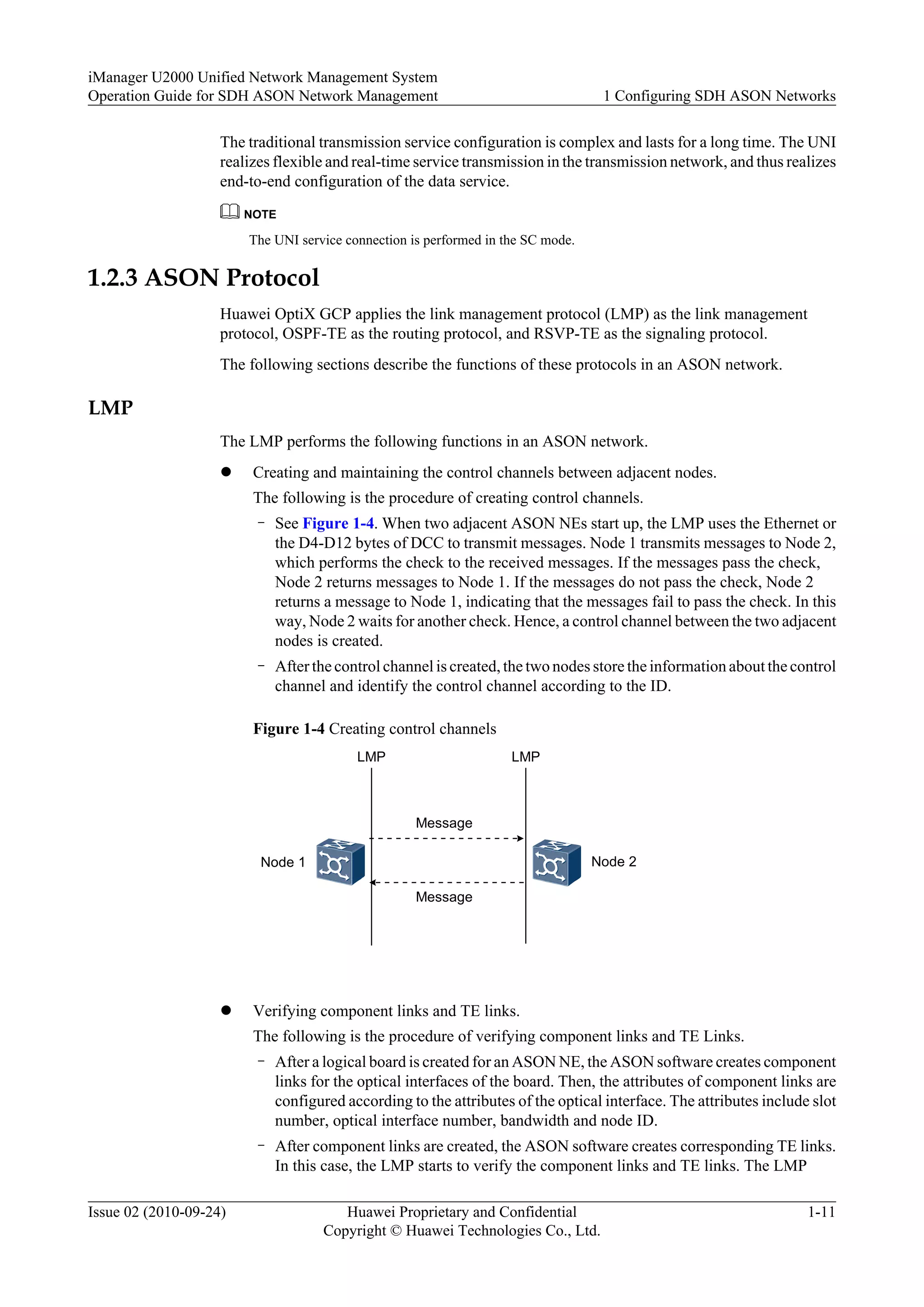 The traditional transmission service configuration is complex and lasts for a long time. The UNI
realizes flexible and real-time service transmission in the transmission network, and thus realizes
end-to-end configuration of the data service.
NOTE
The UNI service connection is performed in the SC mode.
1.2.3 ASON Protocol
Huawei OptiX GCP applies the link management protocol (LMP) as the link management
protocol, OSPF-TE as the routing protocol, and RSVP-TE as the signaling protocol.
The following sections describe the functions of these protocols in an ASON network.
LMP
The LMP performs the following functions in an ASON network.
l Creating and maintaining the control channels between adjacent nodes.
The following is the procedure of creating control channels.
– See Figure 1-4. When two adjacent ASON NEs start up, the LMP uses the Ethernet or
the D4-D12 bytes of DCC to transmit messages. Node 1 transmits messages to Node 2,
which performs the check to the received messages. If the messages pass the check,
Node 2 returns messages to Node 1. If the messages do not pass the check, Node 2
returns a message to Node 1, indicating that the messages fail to pass the check. In this
way, Node 2 waits for another check. Hence, a control channel between the two adjacent
nodes is created.
– After the control channel is created, the two nodes store the information about the control
channel and identify the control channel according to the ID.
Figure 1-4 Creating control channels
Node 1 Node 2
Message
Message
LMP LMP
l Verifying component links and TE links.
The following is the procedure of verifying component links and TE Links.
– After a logical board is created for an ASON NE, the ASON software creates component
links for the optical interfaces of the board. Then, the attributes of component links are
configured according to the attributes of the optical interface. The attributes include slot
number, optical interface number, bandwidth and node ID.
– After component links are created, the ASON software creates corresponding TE links.
In this case, the LMP starts to verify the component links and TE links. The LMP
iManager U2000 Unified Network Management System
Operation Guide for SDH ASON Network Management 1 Configuring SDH ASON Networks
Issue 02 (2010-09-24) Huawei Proprietary and Confidential
Copyright © Huawei Technologies Co., Ltd.
1-11
 