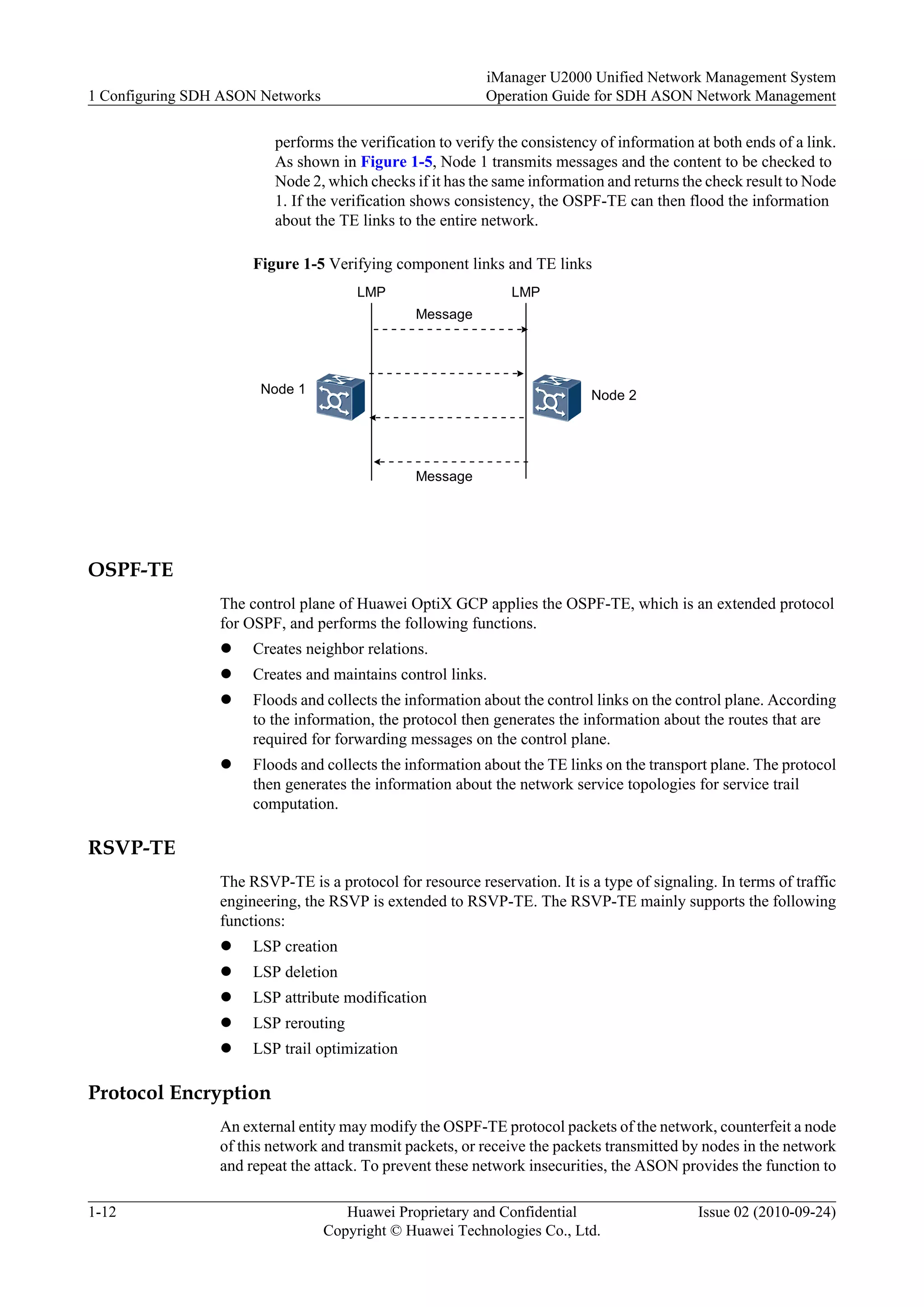 performs the verification to verify the consistency of information at both ends of a link.
As shown in Figure 1-5, Node 1 transmits messages and the content to be checked to
Node 2, which checks if it has the same information and returns the check result to Node
1. If the verification shows consistency, the OSPF-TE can then flood the information
about the TE links to the entire network.
Figure 1-5 Verifying component links and TE links
Node 1 Node 2
Message
Message
LMP LMP
OSPF-TE
The control plane of Huawei OptiX GCP applies the OSPF-TE, which is an extended protocol
for OSPF, and performs the following functions.
l Creates neighbor relations.
l Creates and maintains control links.
l Floods and collects the information about the control links on the control plane. According
to the information, the protocol then generates the information about the routes that are
required for forwarding messages on the control plane.
l Floods and collects the information about the TE links on the transport plane. The protocol
then generates the information about the network service topologies for service trail
computation.
RSVP-TE
The RSVP-TE is a protocol for resource reservation. It is a type of signaling. In terms of traffic
engineering, the RSVP is extended to RSVP-TE. The RSVP-TE mainly supports the following
functions:
l LSP creation
l LSP deletion
l LSP attribute modification
l LSP rerouting
l LSP trail optimization
Protocol Encryption
An external entity may modify the OSPF-TE protocol packets of the network, counterfeit a node
of this network and transmit packets, or receive the packets transmitted by nodes in the network
and repeat the attack. To prevent these network insecurities, the ASON provides the function to
1 Configuring SDH ASON Networks
iManager U2000 Unified Network Management System
Operation Guide for SDH ASON Network Management
1-12 Huawei Proprietary and Confidential
Copyright © Huawei Technologies Co., Ltd.
Issue 02 (2010-09-24)
 