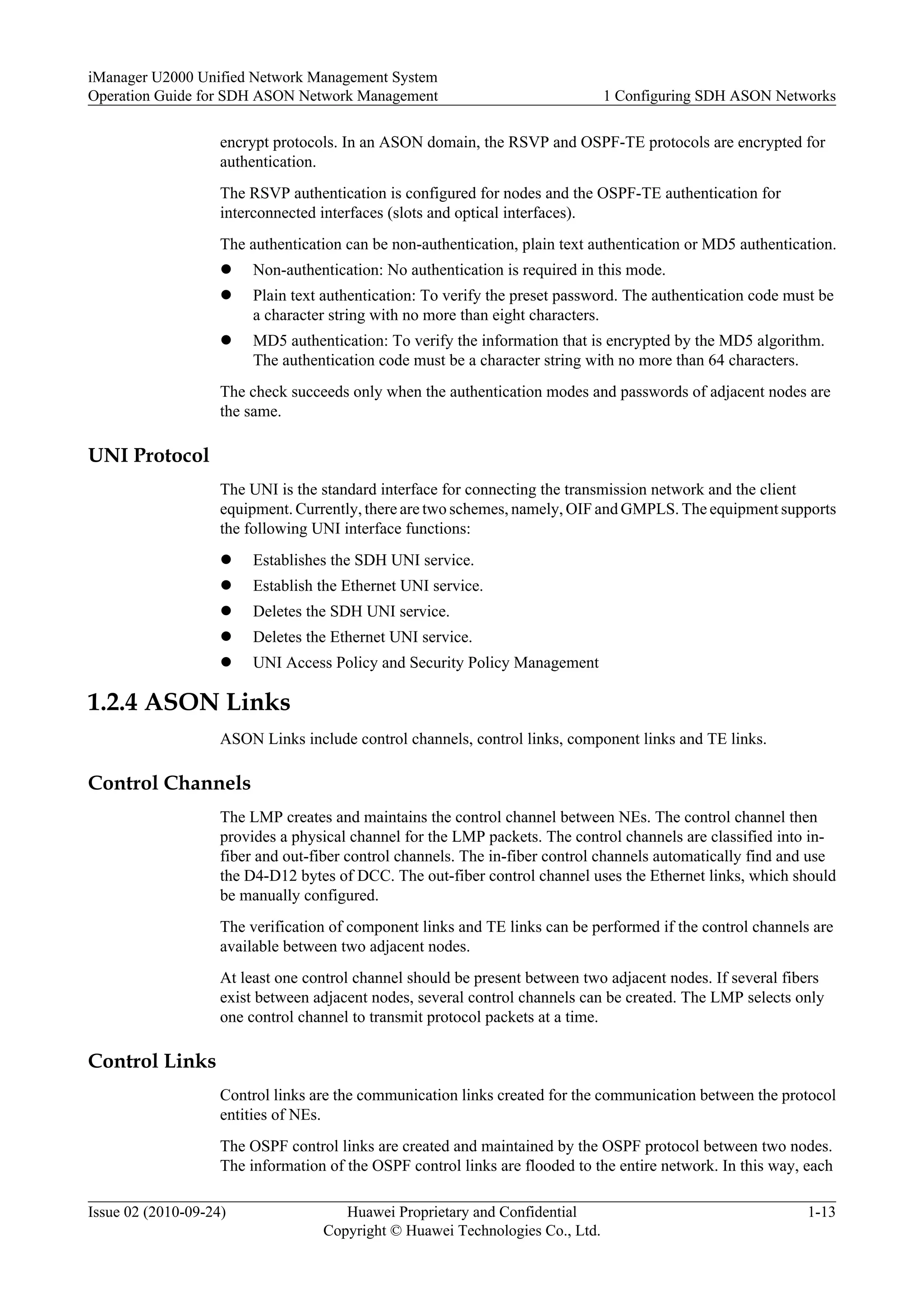 encrypt protocols. In an ASON domain, the RSVP and OSPF-TE protocols are encrypted for
authentication.
The RSVP authentication is configured for nodes and the OSPF-TE authentication for
interconnected interfaces (slots and optical interfaces).
The authentication can be non-authentication, plain text authentication or MD5 authentication.
l Non-authentication: No authentication is required in this mode.
l Plain text authentication: To verify the preset password. The authentication code must be
a character string with no more than eight characters.
l MD5 authentication: To verify the information that is encrypted by the MD5 algorithm.
The authentication code must be a character string with no more than 64 characters.
The check succeeds only when the authentication modes and passwords of adjacent nodes are
the same.
UNI Protocol
The UNI is the standard interface for connecting the transmission network and the client
equipment. Currently, there are two schemes, namely, OIF and GMPLS. The equipment supports
the following UNI interface functions:
l Establishes the SDH UNI service.
l Establish the Ethernet UNI service.
l Deletes the SDH UNI service.
l Deletes the Ethernet UNI service.
l UNI Access Policy and Security Policy Management
1.2.4 ASON Links
ASON Links include control channels, control links, component links and TE links.
Control Channels
The LMP creates and maintains the control channel between NEs. The control channel then
provides a physical channel for the LMP packets. The control channels are classified into in-
fiber and out-fiber control channels. The in-fiber control channels automatically find and use
the D4-D12 bytes of DCC. The out-fiber control channel uses the Ethernet links, which should
be manually configured.
The verification of component links and TE links can be performed if the control channels are
available between two adjacent nodes.
At least one control channel should be present between two adjacent nodes. If several fibers
exist between adjacent nodes, several control channels can be created. The LMP selects only
one control channel to transmit protocol packets at a time.
Control Links
Control links are the communication links created for the communication between the protocol
entities of NEs.
The OSPF control links are created and maintained by the OSPF protocol between two nodes.
The information of the OSPF control links are flooded to the entire network. In this way, each
iManager U2000 Unified Network Management System
Operation Guide for SDH ASON Network Management 1 Configuring SDH ASON Networks
Issue 02 (2010-09-24) Huawei Proprietary and Confidential
Copyright © Huawei Technologies Co., Ltd.
1-13
 