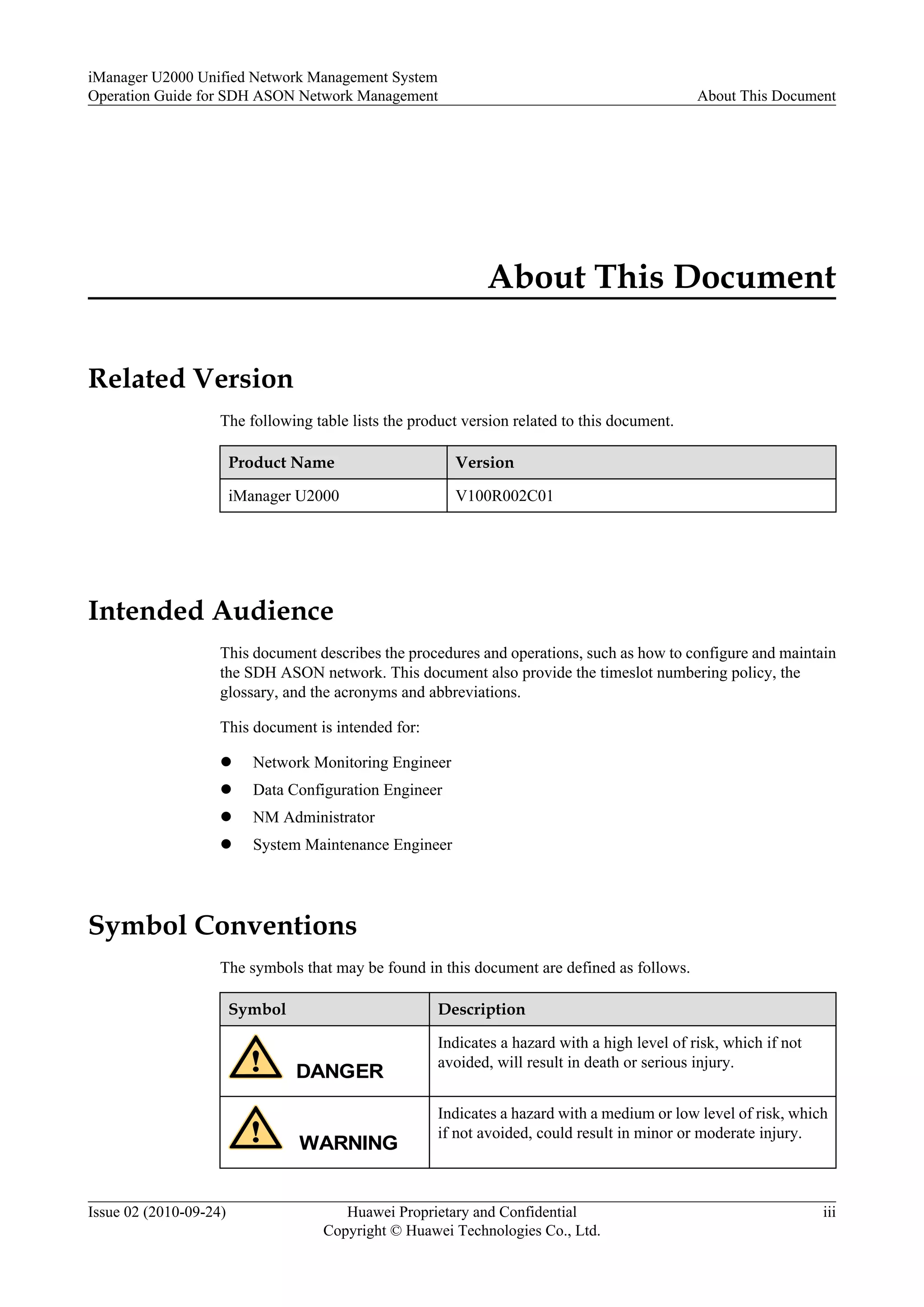 About This Document
Related Version
The following table lists the product version related to this document.
Product Name Version
iManager U2000 V100R002C01
Intended Audience
This document describes the procedures and operations, such as how to configure and maintain
the SDH ASON network. This document also provide the timeslot numbering policy, the
glossary, and the acronyms and abbreviations.
This document is intended for:
l Network Monitoring Engineer
l Data Configuration Engineer
l NM Administrator
l System Maintenance Engineer
Symbol Conventions
The symbols that may be found in this document are defined as follows.
Symbol Description
DANGER
Indicates a hazard with a high level of risk, which if not
avoided, will result in death or serious injury.
WARNING
Indicates a hazard with a medium or low level of risk, which
if not avoided, could result in minor or moderate injury.
iManager U2000 Unified Network Management System
Operation Guide for SDH ASON Network Management About This Document
Issue 02 (2010-09-24) Huawei Proprietary and Confidential
Copyright © Huawei Technologies Co., Ltd.
iii
 