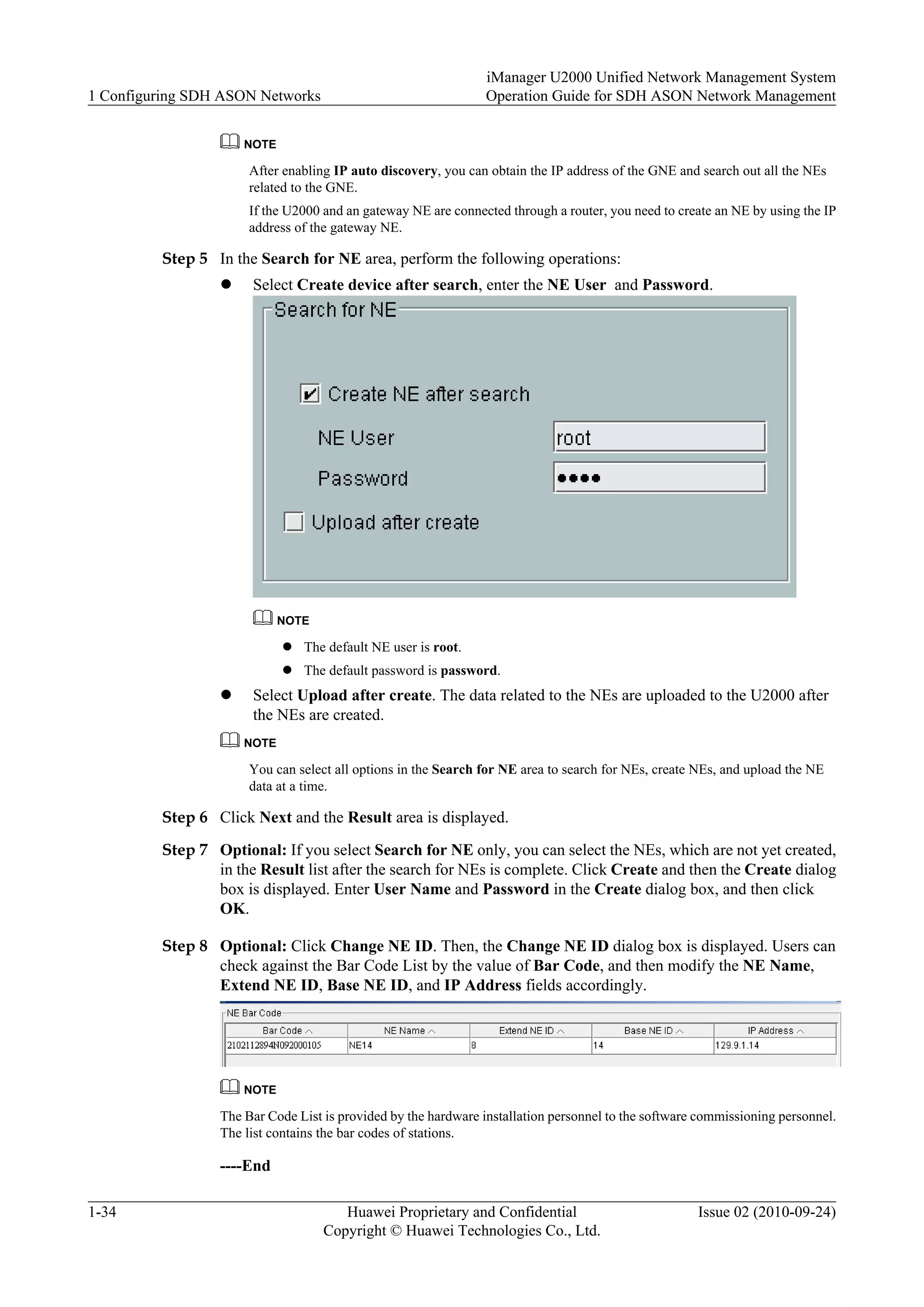 NOTE
After enabling IP auto discovery, you can obtain the IP address of the GNE and search out all the NEs
related to the GNE.
If the U2000 and an gateway NE are connected through a router, you need to create an NE by using the IP
address of the gateway NE.
Step 5 In the Search for NE area, perform the following operations:
l Select Create device after search, enter the NE User and Password.
NOTE
l The default NE user is root.
l The default password is password.
l Select Upload after create. The data related to the NEs are uploaded to the U2000 after
the NEs are created.
NOTE
You can select all options in the Search for NE area to search for NEs, create NEs, and upload the NE
data at a time.
Step 6 Click Next and the Result area is displayed.
Step 7 Optional: If you select Search for NE only, you can select the NEs, which are not yet created,
in the Result list after the search for NEs is complete. Click Create and then the Create dialog
box is displayed. Enter User Name and Password in the Create dialog box, and then click
OK.
Step 8 Optional: Click Change NE ID. Then, the Change NE ID dialog box is displayed. Users can
check against the Bar Code List by the value of Bar Code, and then modify the NE Name,
Extend NE ID, Base NE ID, and IP Address fields accordingly.
NOTE
The Bar Code List is provided by the hardware installation personnel to the software commissioning personnel.
The list contains the bar codes of stations.
----End
1 Configuring SDH ASON Networks
iManager U2000 Unified Network Management System
Operation Guide for SDH ASON Network Management
1-34 Huawei Proprietary and Confidential
Copyright © Huawei Technologies Co., Ltd.
Issue 02 (2010-09-24)
 