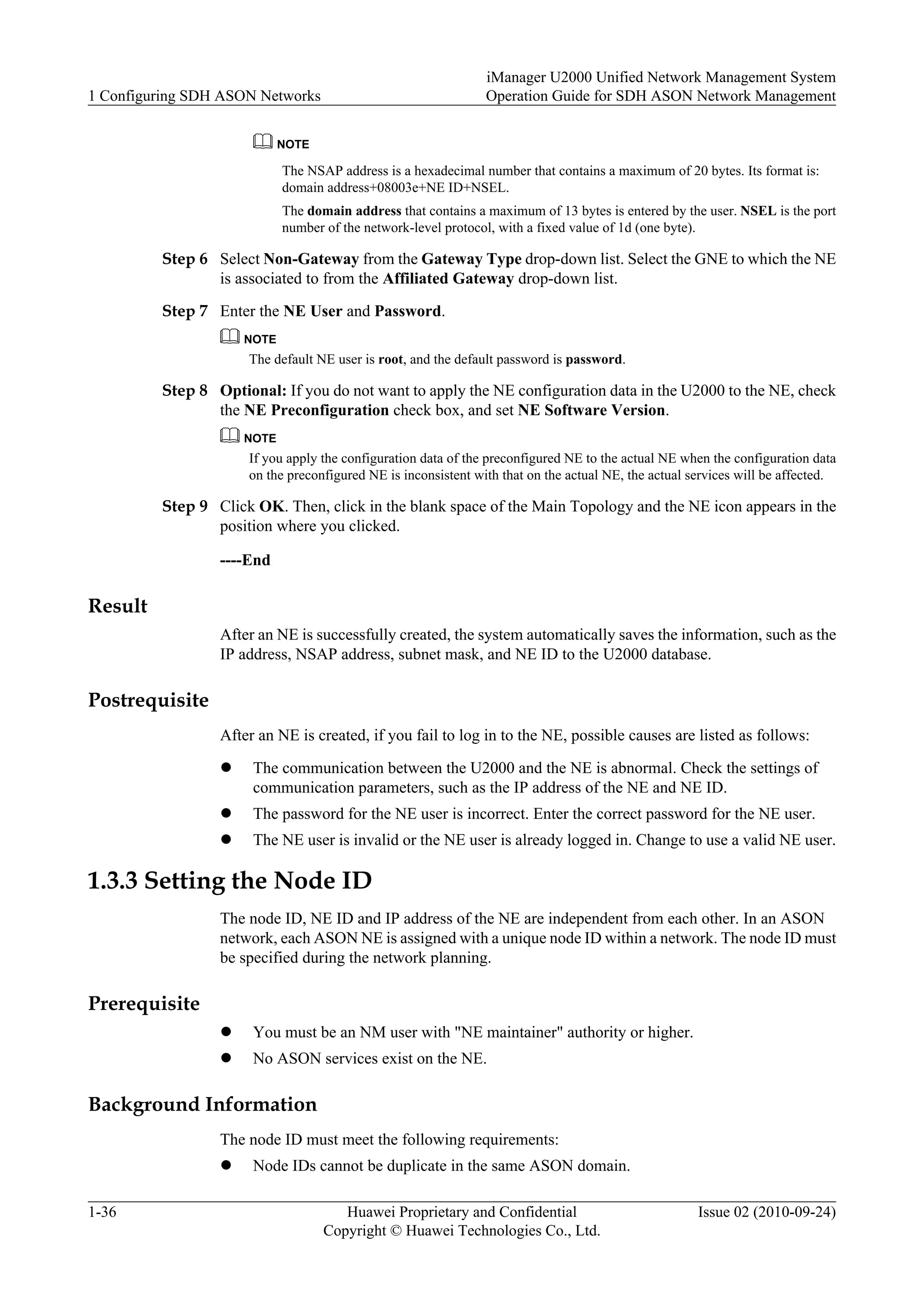 NOTE
The NSAP address is a hexadecimal number that contains a maximum of 20 bytes. Its format is:
domain address+08003e+NE ID+NSEL.
The domain address that contains a maximum of 13 bytes is entered by the user. NSEL is the port
number of the network-level protocol, with a fixed value of 1d (one byte).
Step 6 Select Non-Gateway from the Gateway Type drop-down list. Select the GNE to which the NE
is associated to from the Affiliated Gateway drop-down list.
Step 7 Enter the NE User and Password.
NOTE
The default NE user is root, and the default password is password.
Step 8 Optional: If you do not want to apply the NE configuration data in the U2000 to the NE, check
the NE Preconfiguration check box, and set NE Software Version.
NOTE
If you apply the configuration data of the preconfigured NE to the actual NE when the configuration data
on the preconfigured NE is inconsistent with that on the actual NE, the actual services will be affected.
Step 9 Click OK. Then, click in the blank space of the Main Topology and the NE icon appears in the
position where you clicked.
----End
Result
After an NE is successfully created, the system automatically saves the information, such as the
IP address, NSAP address, subnet mask, and NE ID to the U2000 database.
Postrequisite
After an NE is created, if you fail to log in to the NE, possible causes are listed as follows:
l The communication between the U2000 and the NE is abnormal. Check the settings of
communication parameters, such as the IP address of the NE and NE ID.
l The password for the NE user is incorrect. Enter the correct password for the NE user.
l The NE user is invalid or the NE user is already logged in. Change to use a valid NE user.
1.3.3 Setting the Node ID
The node ID, NE ID and IP address of the NE are independent from each other. In an ASON
network, each ASON NE is assigned with a unique node ID within a network. The node ID must
be specified during the network planning.
Prerequisite
l You must be an NM user with "NE maintainer" authority or higher.
l No ASON services exist on the NE.
Background Information
The node ID must meet the following requirements:
l Node IDs cannot be duplicate in the same ASON domain.
1 Configuring SDH ASON Networks
iManager U2000 Unified Network Management System
Operation Guide for SDH ASON Network Management
1-36 Huawei Proprietary and Confidential
Copyright © Huawei Technologies Co., Ltd.
Issue 02 (2010-09-24)
 