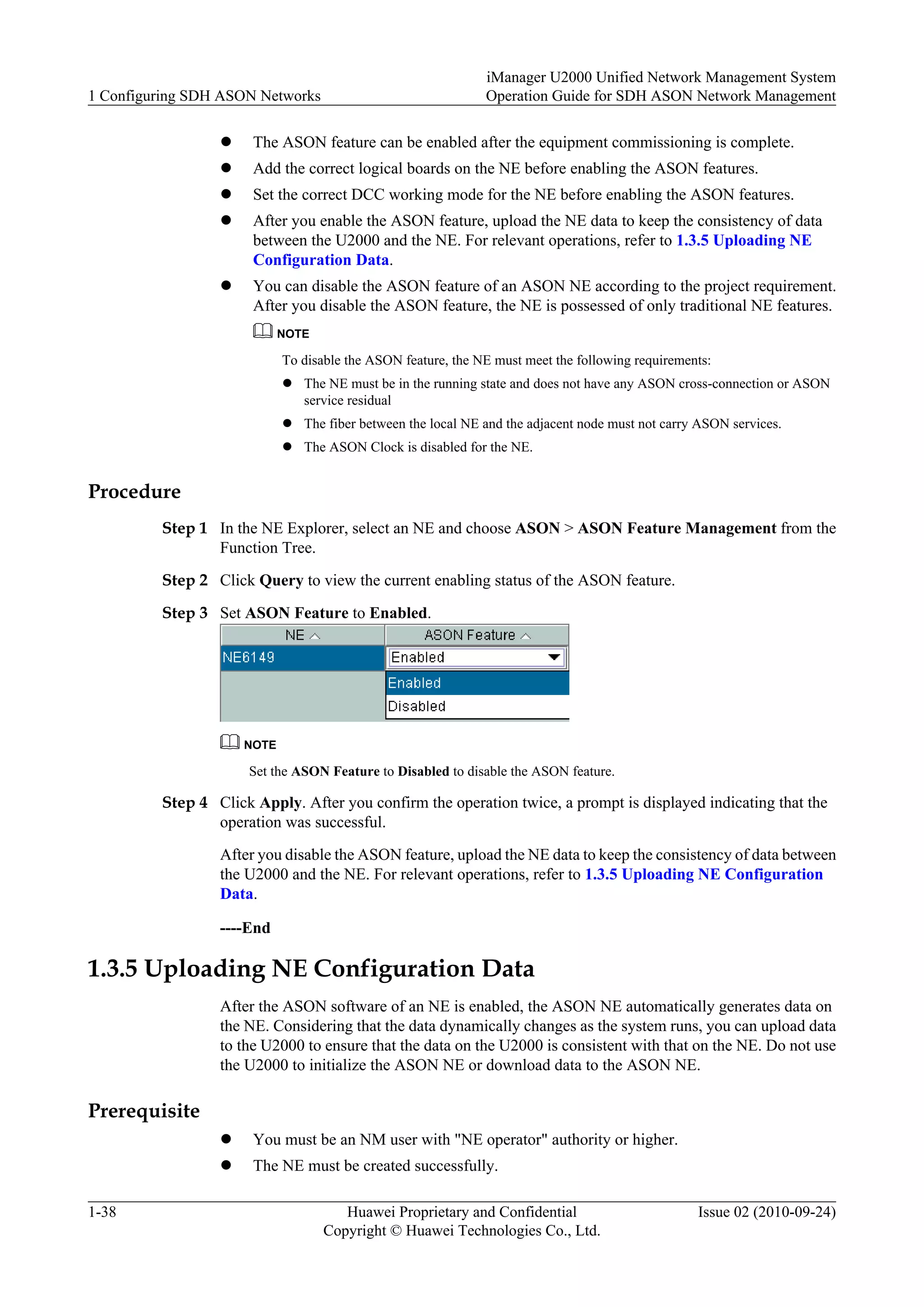 l The ASON feature can be enabled after the equipment commissioning is complete.
l Add the correct logical boards on the NE before enabling the ASON features.
l Set the correct DCC working mode for the NE before enabling the ASON features.
l After you enable the ASON feature, upload the NE data to keep the consistency of data
between the U2000 and the NE. For relevant operations, refer to 1.3.5 Uploading NE
Configuration Data.
l You can disable the ASON feature of an ASON NE according to the project requirement.
After you disable the ASON feature, the NE is possessed of only traditional NE features.
NOTE
To disable the ASON feature, the NE must meet the following requirements:
l The NE must be in the running state and does not have any ASON cross-connection or ASON
service residual
l The fiber between the local NE and the adjacent node must not carry ASON services.
l The ASON Clock is disabled for the NE.
Procedure
Step 1 In the NE Explorer, select an NE and choose ASON > ASON Feature Management from the
Function Tree.
Step 2 Click Query to view the current enabling status of the ASON feature.
Step 3 Set ASON Feature to Enabled.
NOTE
Set the ASON Feature to Disabled to disable the ASON feature.
Step 4 Click Apply. After you confirm the operation twice, a prompt is displayed indicating that the
operation was successful.
After you disable the ASON feature, upload the NE data to keep the consistency of data between
the U2000 and the NE. For relevant operations, refer to 1.3.5 Uploading NE Configuration
Data.
----End
1.3.5 Uploading NE Configuration Data
After the ASON software of an NE is enabled, the ASON NE automatically generates data on
the NE. Considering that the data dynamically changes as the system runs, you can upload data
to the U2000 to ensure that the data on the U2000 is consistent with that on the NE. Do not use
the U2000 to initialize the ASON NE or download data to the ASON NE.
Prerequisite
l You must be an NM user with "NE operator" authority or higher.
l The NE must be created successfully.
1 Configuring SDH ASON Networks
iManager U2000 Unified Network Management System
Operation Guide for SDH ASON Network Management
1-38 Huawei Proprietary and Confidential
Copyright © Huawei Technologies Co., Ltd.
Issue 02 (2010-09-24)
 
