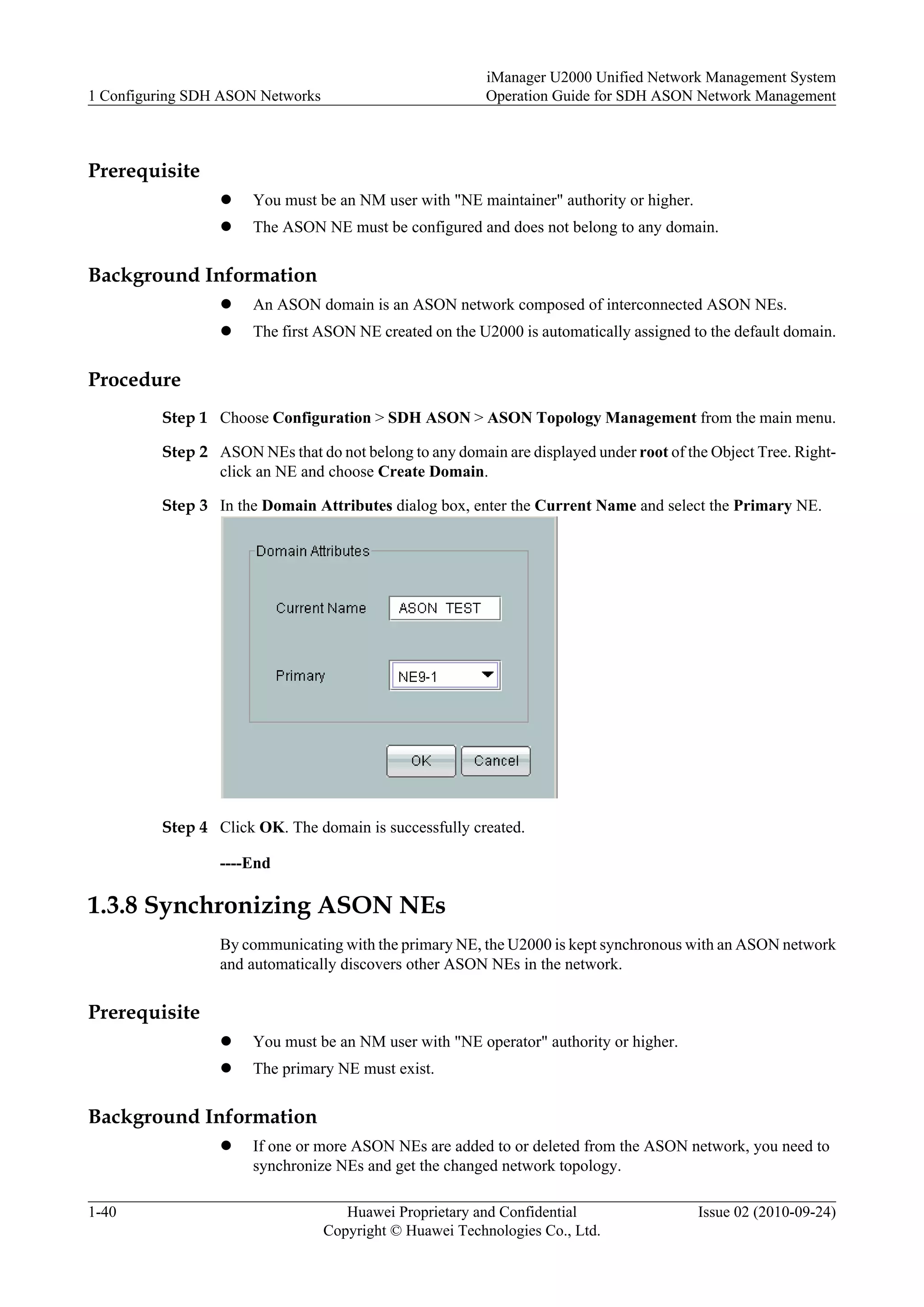 Prerequisite
l You must be an NM user with "NE maintainer" authority or higher.
l The ASON NE must be configured and does not belong to any domain.
Background Information
l An ASON domain is an ASON network composed of interconnected ASON NEs.
l The first ASON NE created on the U2000 is automatically assigned to the default domain.
Procedure
Step 1 Choose Configuration > SDH ASON > ASON Topology Management from the main menu.
Step 2 ASON NEs that do not belong to any domain are displayed under root of the Object Tree. Right-
click an NE and choose Create Domain.
Step 3 In the Domain Attributes dialog box, enter the Current Name and select the Primary NE.
Step 4 Click OK. The domain is successfully created.
----End
1.3.8 Synchronizing ASON NEs
By communicating with the primary NE, the U2000 is kept synchronous with an ASON network
and automatically discovers other ASON NEs in the network.
Prerequisite
l You must be an NM user with "NE operator" authority or higher.
l The primary NE must exist.
Background Information
l If one or more ASON NEs are added to or deleted from the ASON network, you need to
synchronize NEs and get the changed network topology.
1 Configuring SDH ASON Networks
iManager U2000 Unified Network Management System
Operation Guide for SDH ASON Network Management
1-40 Huawei Proprietary and Confidential
Copyright © Huawei Technologies Co., Ltd.
Issue 02 (2010-09-24)
 