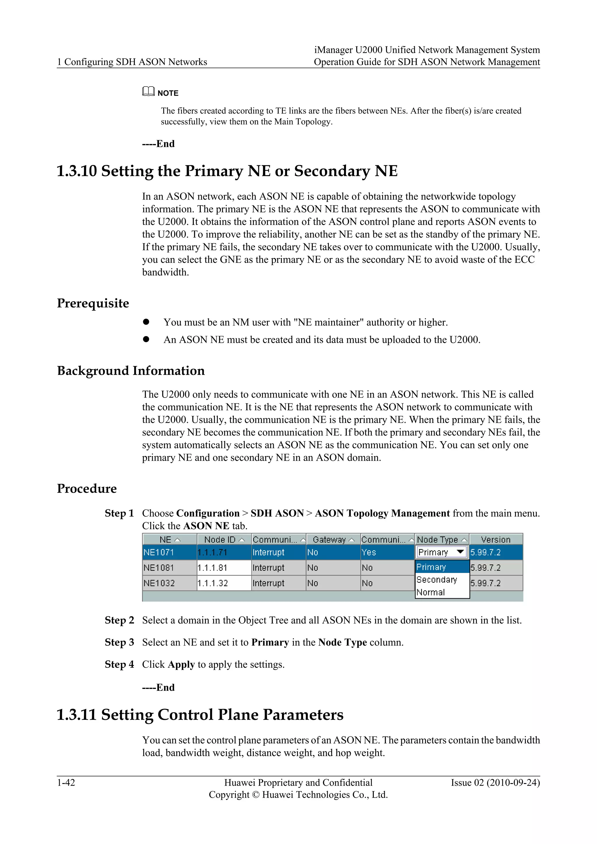 NOTE
The fibers created according to TE links are the fibers between NEs. After the fiber(s) is/are created
successfully, view them on the Main Topology.
----End
1.3.10 Setting the Primary NE or Secondary NE
In an ASON network, each ASON NE is capable of obtaining the networkwide topology
information. The primary NE is the ASON NE that represents the ASON to communicate with
the U2000. It obtains the information of the ASON control plane and reports ASON events to
the U2000. To improve the reliability, another NE can be set as the standby of the primary NE.
If the primary NE fails, the secondary NE takes over to communicate with the U2000. Usually,
you can select the GNE as the primary NE or as the secondary NE to avoid waste of the ECC
bandwidth.
Prerequisite
l You must be an NM user with "NE maintainer" authority or higher.
l An ASON NE must be created and its data must be uploaded to the U2000.
Background Information
The U2000 only needs to communicate with one NE in an ASON network. This NE is called
the communication NE. It is the NE that represents the ASON network to communicate with
the U2000. Usually, the communication NE is the primary NE. When the primary NE fails, the
secondary NE becomes the communication NE. If both the primary and secondary NEs fail, the
system automatically selects an ASON NE as the communication NE. You can set only one
primary NE and one secondary NE in an ASON domain.
Procedure
Step 1 Choose Configuration > SDH ASON > ASON Topology Management from the main menu.
Click the ASON NE tab.
Step 2 Select a domain in the Object Tree and all ASON NEs in the domain are shown in the list.
Step 3 Select an NE and set it to Primary in the Node Type column.
Step 4 Click Apply to apply the settings.
----End
1.3.11 Setting Control Plane Parameters
You can set the control plane parameters of an ASON NE. The parameters contain the bandwidth
load, bandwidth weight, distance weight, and hop weight.
1 Configuring SDH ASON Networks
iManager U2000 Unified Network Management System
Operation Guide for SDH ASON Network Management
1-42 Huawei Proprietary and Confidential
Copyright © Huawei Technologies Co., Ltd.
Issue 02 (2010-09-24)
 