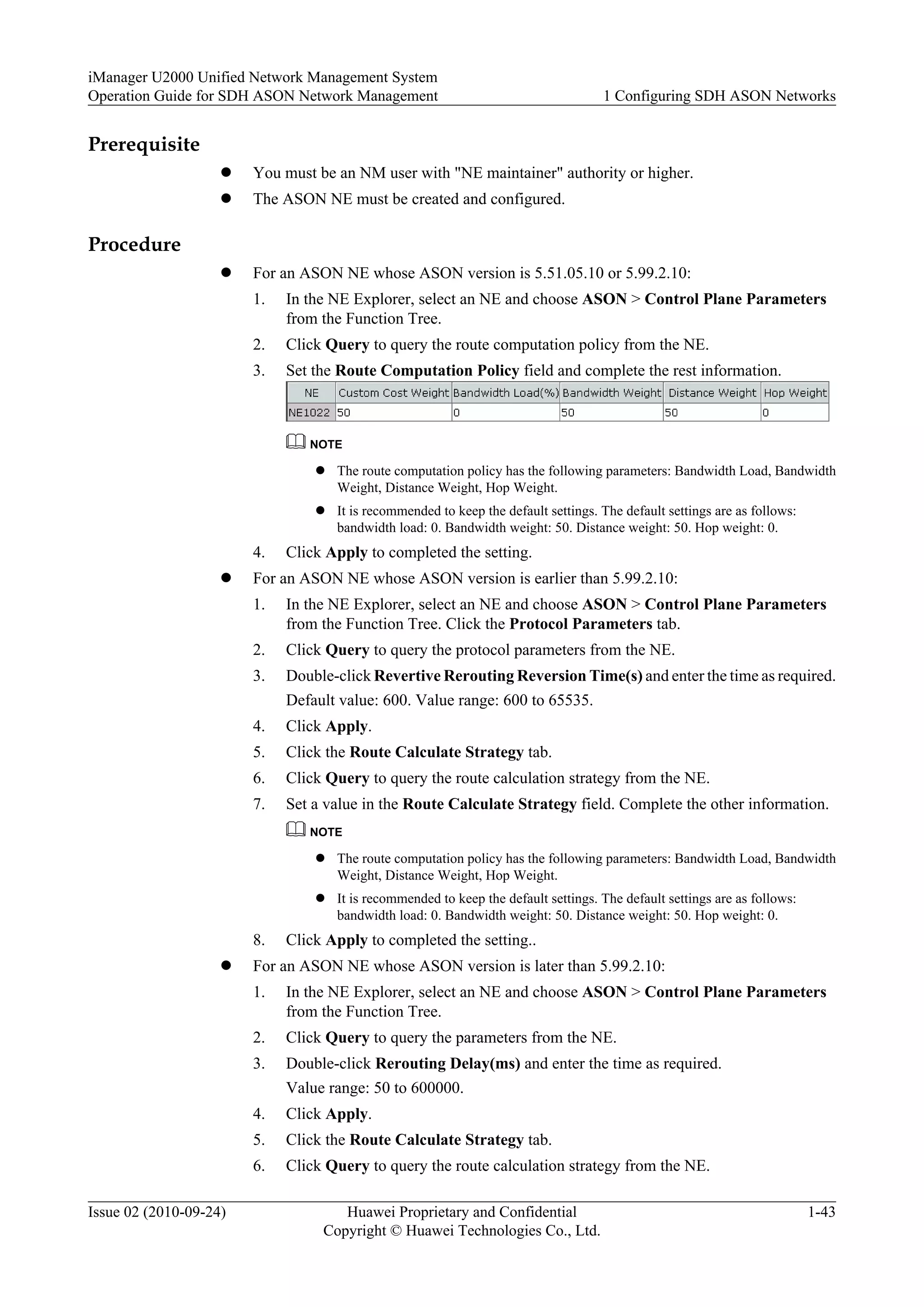 Prerequisite
l You must be an NM user with "NE maintainer" authority or higher.
l The ASON NE must be created and configured.
Procedure
l For an ASON NE whose ASON version is 5.51.05.10 or 5.99.2.10:
1. In the NE Explorer, select an NE and choose ASON > Control Plane Parameters
from the Function Tree.
2. Click Query to query the route computation policy from the NE.
3. Set the Route Computation Policy field and complete the rest information.
NOTE
l The route computation policy has the following parameters: Bandwidth Load, Bandwidth
Weight, Distance Weight, Hop Weight.
l It is recommended to keep the default settings. The default settings are as follows:
bandwidth load: 0. Bandwidth weight: 50. Distance weight: 50. Hop weight: 0.
4. Click Apply to completed the setting.
l For an ASON NE whose ASON version is earlier than 5.99.2.10:
1. In the NE Explorer, select an NE and choose ASON > Control Plane Parameters
from the Function Tree. Click the Protocol Parameters tab.
2. Click Query to query the protocol parameters from the NE.
3. Double-click Revertive Rerouting Reversion Time(s) and enter the time as required.
Default value: 600. Value range: 600 to 65535.
4. Click Apply.
5. Click the Route Calculate Strategy tab.
6. Click Query to query the route calculation strategy from the NE.
7. Set a value in the Route Calculate Strategy field. Complete the other information.
NOTE
l The route computation policy has the following parameters: Bandwidth Load, Bandwidth
Weight, Distance Weight, Hop Weight.
l It is recommended to keep the default settings. The default settings are as follows:
bandwidth load: 0. Bandwidth weight: 50. Distance weight: 50. Hop weight: 0.
8. Click Apply to completed the setting..
l For an ASON NE whose ASON version is later than 5.99.2.10:
1. In the NE Explorer, select an NE and choose ASON > Control Plane Parameters
from the Function Tree.
2. Click Query to query the parameters from the NE.
3. Double-click Rerouting Delay(ms) and enter the time as required.
Value range: 50 to 600000.
4. Click Apply.
5. Click the Route Calculate Strategy tab.
6. Click Query to query the route calculation strategy from the NE.
iManager U2000 Unified Network Management System
Operation Guide for SDH ASON Network Management 1 Configuring SDH ASON Networks
Issue 02 (2010-09-24) Huawei Proprietary and Confidential
Copyright © Huawei Technologies Co., Ltd.
1-43
 