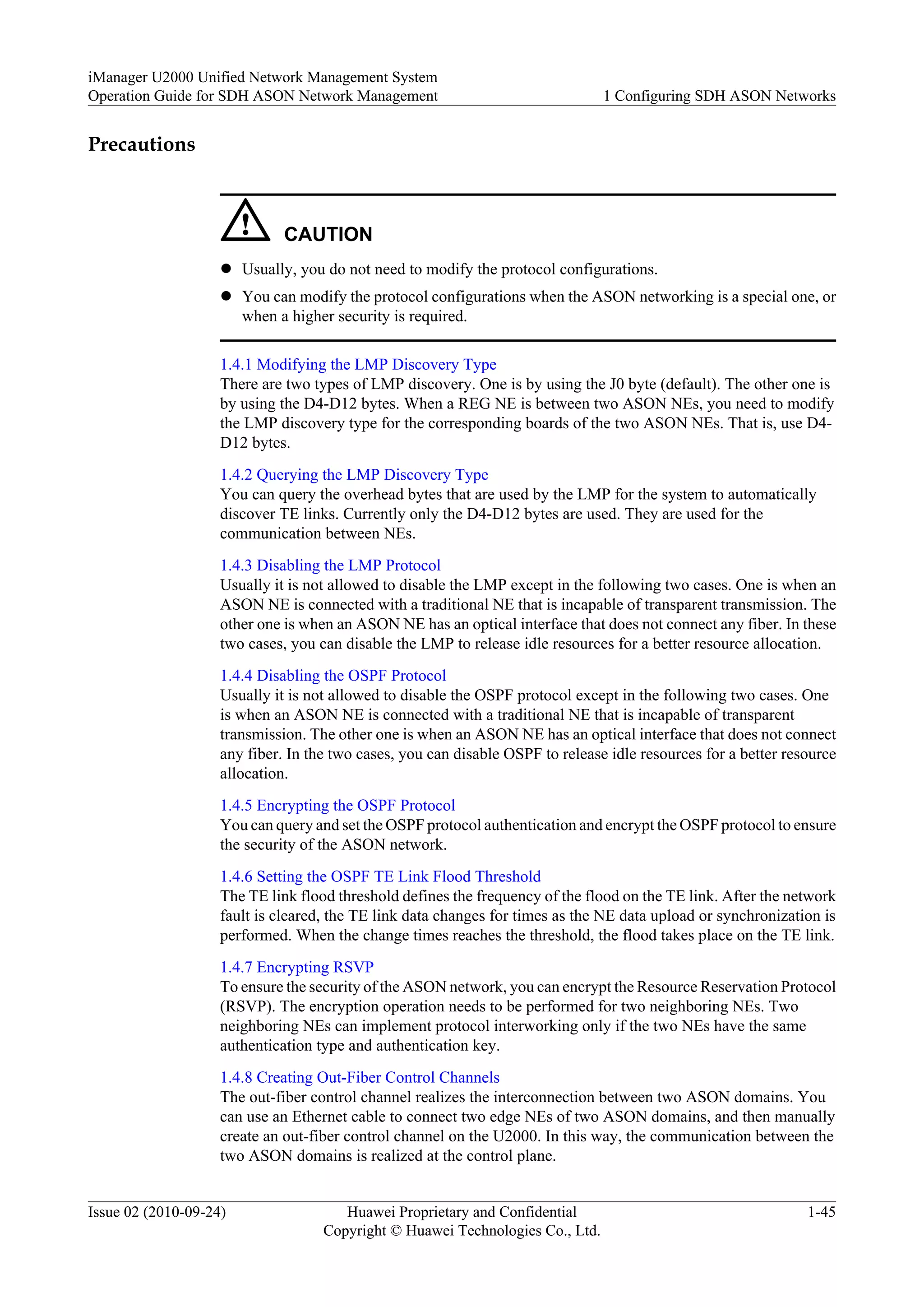 Precautions
CAUTION
l Usually, you do not need to modify the protocol configurations.
l You can modify the protocol configurations when the ASON networking is a special one, or
when a higher security is required.
1.4.1 Modifying the LMP Discovery Type
There are two types of LMP discovery. One is by using the J0 byte (default). The other one is
by using the D4-D12 bytes. When a REG NE is between two ASON NEs, you need to modify
the LMP discovery type for the corresponding boards of the two ASON NEs. That is, use D4-
D12 bytes.
1.4.2 Querying the LMP Discovery Type
You can query the overhead bytes that are used by the LMP for the system to automatically
discover TE links. Currently only the D4-D12 bytes are used. They are used for the
communication between NEs.
1.4.3 Disabling the LMP Protocol
Usually it is not allowed to disable the LMP except in the following two cases. One is when an
ASON NE is connected with a traditional NE that is incapable of transparent transmission. The
other one is when an ASON NE has an optical interface that does not connect any fiber. In these
two cases, you can disable the LMP to release idle resources for a better resource allocation.
1.4.4 Disabling the OSPF Protocol
Usually it is not allowed to disable the OSPF protocol except in the following two cases. One
is when an ASON NE is connected with a traditional NE that is incapable of transparent
transmission. The other one is when an ASON NE has an optical interface that does not connect
any fiber. In the two cases, you can disable OSPF to release idle resources for a better resource
allocation.
1.4.5 Encrypting the OSPF Protocol
You can query and set the OSPF protocol authentication and encrypt the OSPF protocol to ensure
the security of the ASON network.
1.4.6 Setting the OSPF TE Link Flood Threshold
The TE link flood threshold defines the frequency of the flood on the TE link. After the network
fault is cleared, the TE link data changes for times as the NE data upload or synchronization is
performed. When the change times reaches the threshold, the flood takes place on the TE link.
1.4.7 Encrypting RSVP
To ensure the security of the ASON network, you can encrypt the Resource Reservation Protocol
(RSVP). The encryption operation needs to be performed for two neighboring NEs. Two
neighboring NEs can implement protocol interworking only if the two NEs have the same
authentication type and authentication key.
1.4.8 Creating Out-Fiber Control Channels
The out-fiber control channel realizes the interconnection between two ASON domains. You
can use an Ethernet cable to connect two edge NEs of two ASON domains, and then manually
create an out-fiber control channel on the U2000. In this way, the communication between the
two ASON domains is realized at the control plane.
iManager U2000 Unified Network Management System
Operation Guide for SDH ASON Network Management 1 Configuring SDH ASON Networks
Issue 02 (2010-09-24) Huawei Proprietary and Confidential
Copyright © Huawei Technologies Co., Ltd.
1-45
 