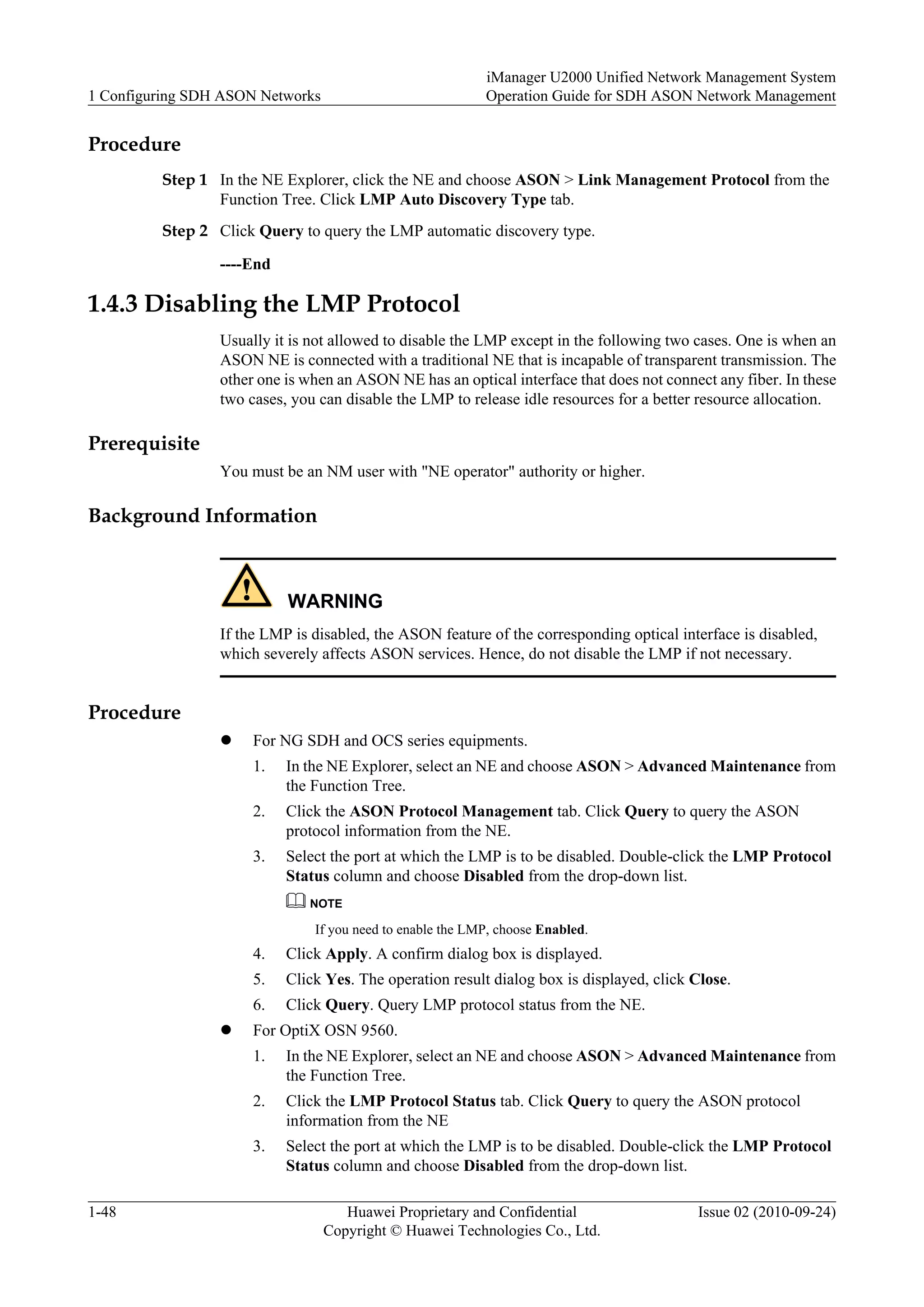 Procedure
Step 1 In the NE Explorer, click the NE and choose ASON > Link Management Protocol from the
Function Tree. Click LMP Auto Discovery Type tab.
Step 2 Click Query to query the LMP automatic discovery type.
----End
1.4.3 Disabling the LMP Protocol
Usually it is not allowed to disable the LMP except in the following two cases. One is when an
ASON NE is connected with a traditional NE that is incapable of transparent transmission. The
other one is when an ASON NE has an optical interface that does not connect any fiber. In these
two cases, you can disable the LMP to release idle resources for a better resource allocation.
Prerequisite
You must be an NM user with "NE operator" authority or higher.
Background Information
WARNING
If the LMP is disabled, the ASON feature of the corresponding optical interface is disabled,
which severely affects ASON services. Hence, do not disable the LMP if not necessary.
Procedure
l For NG SDH and OCS series equipments.
1. In the NE Explorer, select an NE and choose ASON > Advanced Maintenance from
the Function Tree.
2. Click the ASON Protocol Management tab. Click Query to query the ASON
protocol information from the NE.
3. Select the port at which the LMP is to be disabled. Double-click the LMP Protocol
Status column and choose Disabled from the drop-down list.
NOTE
If you need to enable the LMP, choose Enabled.
4. Click Apply. A confirm dialog box is displayed.
5. Click Yes. The operation result dialog box is displayed, click Close.
6. Click Query. Query LMP protocol status from the NE.
l For OptiX OSN 9560.
1. In the NE Explorer, select an NE and choose ASON > Advanced Maintenance from
the Function Tree.
2. Click the LMP Protocol Status tab. Click Query to query the ASON protocol
information from the NE
3. Select the port at which the LMP is to be disabled. Double-click the LMP Protocol
Status column and choose Disabled from the drop-down list.
1 Configuring SDH ASON Networks
iManager U2000 Unified Network Management System
Operation Guide for SDH ASON Network Management
1-48 Huawei Proprietary and Confidential
Copyright © Huawei Technologies Co., Ltd.
Issue 02 (2010-09-24)
 