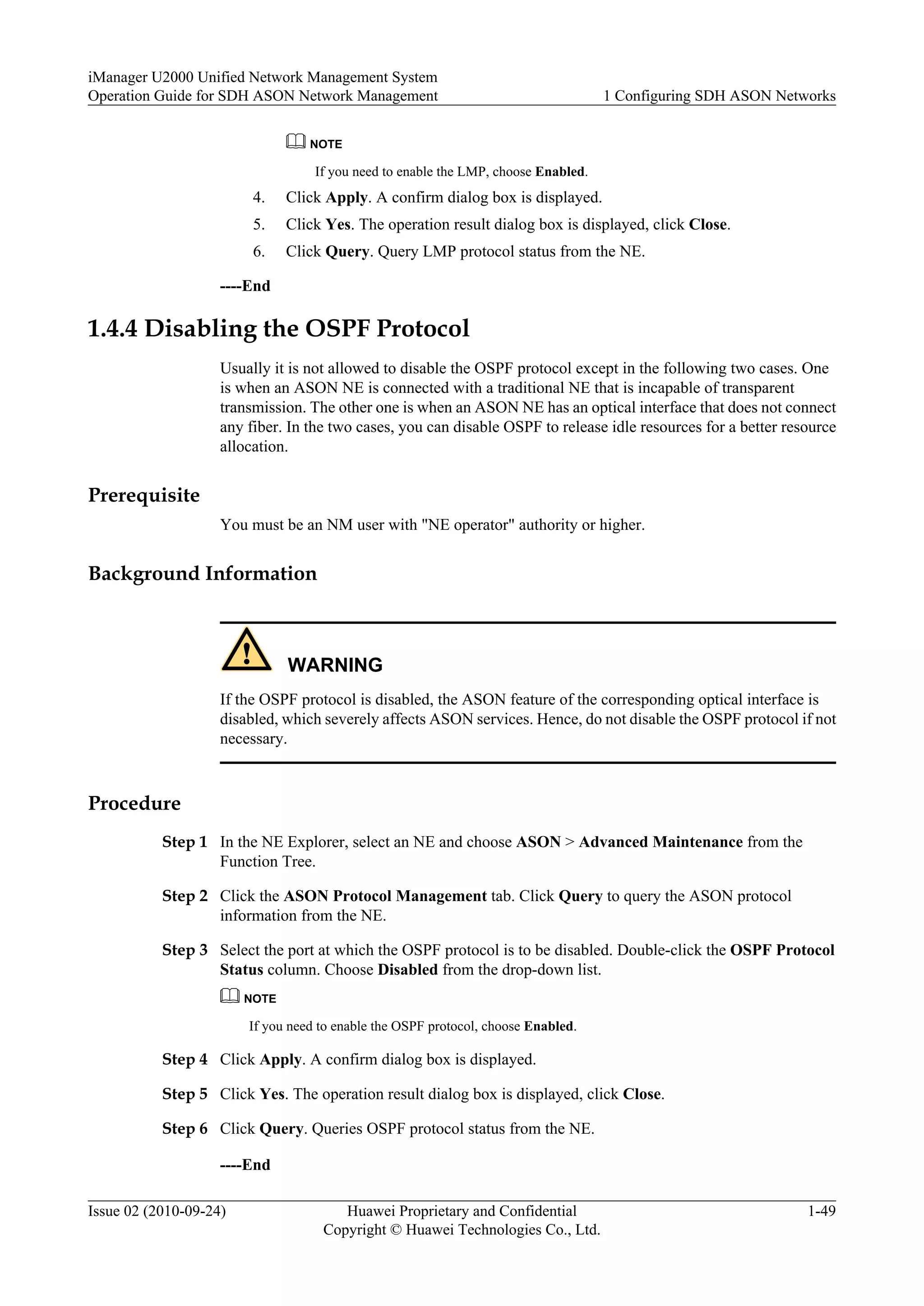 NOTE
If you need to enable the LMP, choose Enabled.
4. Click Apply. A confirm dialog box is displayed.
5. Click Yes. The operation result dialog box is displayed, click Close.
6. Click Query. Query LMP protocol status from the NE.
----End
1.4.4 Disabling the OSPF Protocol
Usually it is not allowed to disable the OSPF protocol except in the following two cases. One
is when an ASON NE is connected with a traditional NE that is incapable of transparent
transmission. The other one is when an ASON NE has an optical interface that does not connect
any fiber. In the two cases, you can disable OSPF to release idle resources for a better resource
allocation.
Prerequisite
You must be an NM user with "NE operator" authority or higher.
Background Information
WARNING
If the OSPF protocol is disabled, the ASON feature of the corresponding optical interface is
disabled, which severely affects ASON services. Hence, do not disable the OSPF protocol if not
necessary.
Procedure
Step 1 In the NE Explorer, select an NE and choose ASON > Advanced Maintenance from the
Function Tree.
Step 2 Click the ASON Protocol Management tab. Click Query to query the ASON protocol
information from the NE.
Step 3 Select the port at which the OSPF protocol is to be disabled. Double-click the OSPF Protocol
Status column. Choose Disabled from the drop-down list.
NOTE
If you need to enable the OSPF protocol, choose Enabled.
Step 4 Click Apply. A confirm dialog box is displayed.
Step 5 Click Yes. The operation result dialog box is displayed, click Close.
Step 6 Click Query. Queries OSPF protocol status from the NE.
----End
iManager U2000 Unified Network Management System
Operation Guide for SDH ASON Network Management 1 Configuring SDH ASON Networks
Issue 02 (2010-09-24) Huawei Proprietary and Confidential
Copyright © Huawei Technologies Co., Ltd.
1-49
 