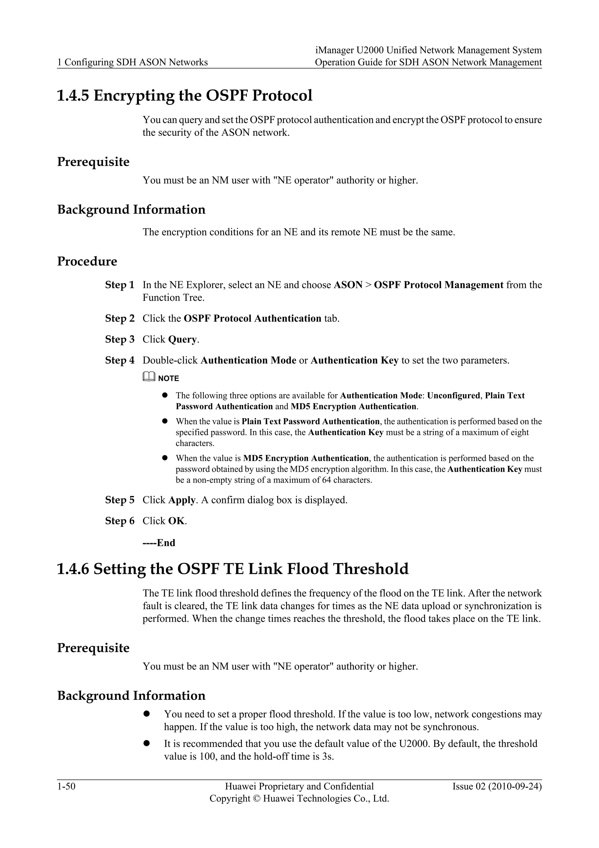 1.4.5 Encrypting the OSPF Protocol
You can query and set the OSPF protocol authentication and encrypt the OSPF protocol to ensure
the security of the ASON network.
Prerequisite
You must be an NM user with "NE operator" authority or higher.
Background Information
The encryption conditions for an NE and its remote NE must be the same.
Procedure
Step 1 In the NE Explorer, select an NE and choose ASON > OSPF Protocol Management from the
Function Tree.
Step 2 Click the OSPF Protocol Authentication tab.
Step 3 Click Query.
Step 4 Double-click Authentication Mode or Authentication Key to set the two parameters.
NOTE
l The following three options are available for Authentication Mode: Unconfigured, Plain Text
Password Authentication and MD5 Encryption Authentication.
l When the value is Plain Text Password Authentication, the authentication is performed based on the
specified password. In this case, the Authentication Key must be a string of a maximum of eight
characters.
l When the value is MD5 Encryption Authentication, the authentication is performed based on the
password obtained by using the MD5 encryption algorithm. In this case, the Authentication Key must
be a non-empty string of a maximum of 64 characters.
Step 5 Click Apply. A confirm dialog box is displayed.
Step 6 Click OK.
----End
1.4.6 Setting the OSPF TE Link Flood Threshold
The TE link flood threshold defines the frequency of the flood on the TE link. After the network
fault is cleared, the TE link data changes for times as the NE data upload or synchronization is
performed. When the change times reaches the threshold, the flood takes place on the TE link.
Prerequisite
You must be an NM user with "NE operator" authority or higher.
Background Information
l You need to set a proper flood threshold. If the value is too low, network congestions may
happen. If the value is too high, the network data may not be synchronous.
l It is recommended that you use the default value of the U2000. By default, the threshold
value is 100, and the hold-off time is 3s.
1 Configuring SDH ASON Networks
iManager U2000 Unified Network Management System
Operation Guide for SDH ASON Network Management
1-50 Huawei Proprietary and Confidential
Copyright © Huawei Technologies Co., Ltd.
Issue 02 (2010-09-24)
 