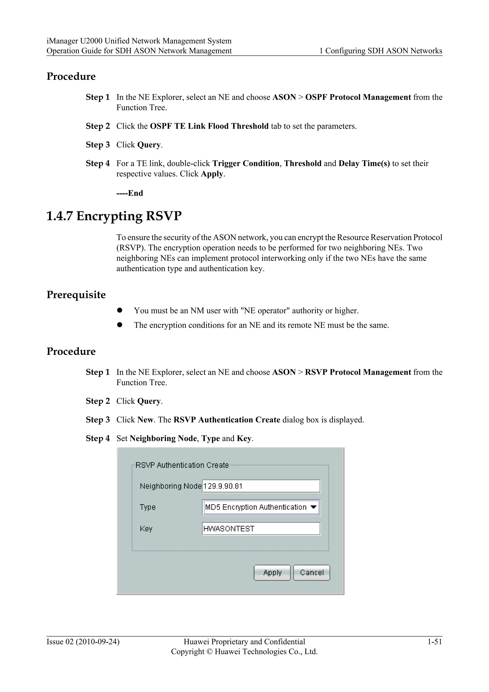Procedure
Step 1 In the NE Explorer, select an NE and choose ASON > OSPF Protocol Management from the
Function Tree.
Step 2 Click the OSPF TE Link Flood Threshold tab to set the parameters.
Step 3 Click Query.
Step 4 For a TE link, double-click Trigger Condition, Threshold and Delay Time(s) to set their
respective values. Click Apply.
----End
1.4.7 Encrypting RSVP
To ensure the security of the ASON network, you can encrypt the Resource Reservation Protocol
(RSVP). The encryption operation needs to be performed for two neighboring NEs. Two
neighboring NEs can implement protocol interworking only if the two NEs have the same
authentication type and authentication key.
Prerequisite
l You must be an NM user with "NE operator" authority or higher.
l The encryption conditions for an NE and its remote NE must be the same.
Procedure
Step 1 In the NE Explorer, select an NE and choose ASON > RSVP Protocol Management from the
Function Tree.
Step 2 Click Query.
Step 3 Click New. The RSVP Authentication Create dialog box is displayed.
Step 4 Set Neighboring Node, Type and Key.
iManager U2000 Unified Network Management System
Operation Guide for SDH ASON Network Management 1 Configuring SDH ASON Networks
Issue 02 (2010-09-24) Huawei Proprietary and Confidential
Copyright © Huawei Technologies Co., Ltd.
1-51
 