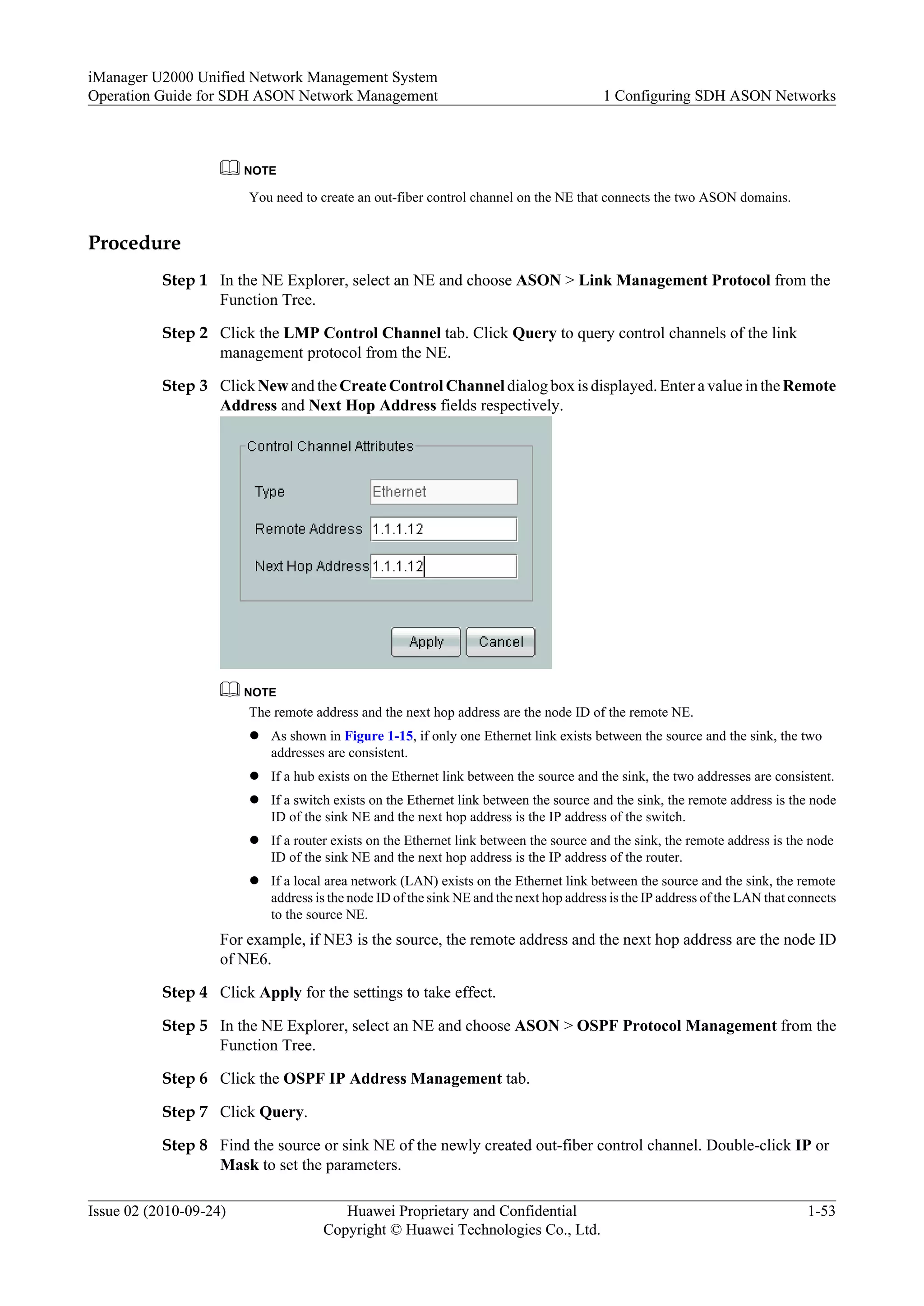 NOTE
You need to create an out-fiber control channel on the NE that connects the two ASON domains.
Procedure
Step 1 In the NE Explorer, select an NE and choose ASON > Link Management Protocol from the
Function Tree.
Step 2 Click the LMP Control Channel tab. Click Query to query control channels of the link
management protocol from the NE.
Step 3 Click New and the Create Control Channel dialog box is displayed. Enter a value in theRemote
Address and Next Hop Address fields respectively.
NOTE
The remote address and the next hop address are the node ID of the remote NE.
l As shown in Figure 1-15, if only one Ethernet link exists between the source and the sink, the two
addresses are consistent.
l If a hub exists on the Ethernet link between the source and the sink, the two addresses are consistent.
l If a switch exists on the Ethernet link between the source and the sink, the remote address is the node
ID of the sink NE and the next hop address is the IP address of the switch.
l If a router exists on the Ethernet link between the source and the sink, the remote address is the node
ID of the sink NE and the next hop address is the IP address of the router.
l If a local area network (LAN) exists on the Ethernet link between the source and the sink, the remote
address is the node ID of the sink NE and the next hop address is the IP address of the LAN that connects
to the source NE.
For example, if NE3 is the source, the remote address and the next hop address are the node ID
of NE6.
Step 4 Click Apply for the settings to take effect.
Step 5 In the NE Explorer, select an NE and choose ASON > OSPF Protocol Management from the
Function Tree.
Step 6 Click the OSPF IP Address Management tab.
Step 7 Click Query.
Step 8 Find the source or sink NE of the newly created out-fiber control channel. Double-click IP or
Mask to set the parameters.
iManager U2000 Unified Network Management System
Operation Guide for SDH ASON Network Management 1 Configuring SDH ASON Networks
Issue 02 (2010-09-24) Huawei Proprietary and Confidential
Copyright © Huawei Technologies Co., Ltd.
1-53
 