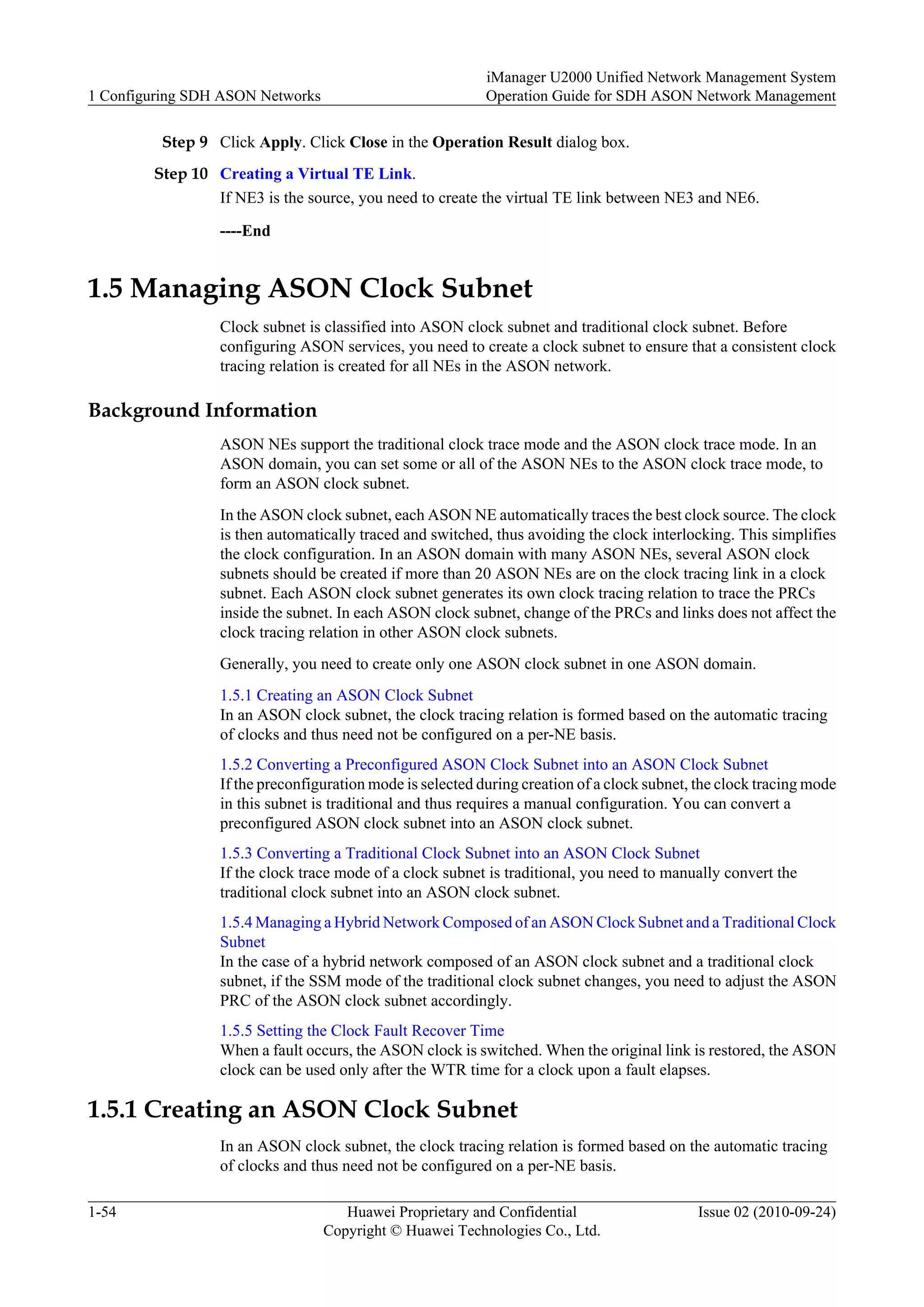 Step 9 Click Apply. Click Close in the Operation Result dialog box.
Step 10 Creating a Virtual TE Link.
If NE3 is the source, you need to create the virtual TE link between NE3 and NE6.
----End
1.5 Managing ASON Clock Subnet
Clock subnet is classified into ASON clock subnet and traditional clock subnet. Before
configuring ASON services, you need to create a clock subnet to ensure that a consistent clock
tracing relation is created for all NEs in the ASON network.
Background Information
ASON NEs support the traditional clock trace mode and the ASON clock trace mode. In an
ASON domain, you can set some or all of the ASON NEs to the ASON clock trace mode, to
form an ASON clock subnet.
In the ASON clock subnet, each ASON NE automatically traces the best clock source. The clock
is then automatically traced and switched, thus avoiding the clock interlocking. This simplifies
the clock configuration. In an ASON domain with many ASON NEs, several ASON clock
subnets should be created if more than 20 ASON NEs are on the clock tracing link in a clock
subnet. Each ASON clock subnet generates its own clock tracing relation to trace the PRCs
inside the subnet. In each ASON clock subnet, change of the PRCs and links does not affect the
clock tracing relation in other ASON clock subnets.
Generally, you need to create only one ASON clock subnet in one ASON domain.
1.5.1 Creating an ASON Clock Subnet
In an ASON clock subnet, the clock tracing relation is formed based on the automatic tracing
of clocks and thus need not be configured on a per-NE basis.
1.5.2 Converting a Preconfigured ASON Clock Subnet into an ASON Clock Subnet
If the preconfiguration mode is selected during creation of a clock subnet, the clock tracing mode
in this subnet is traditional and thus requires a manual configuration. You can convert a
preconfigured ASON clock subnet into an ASON clock subnet.
1.5.3 Converting a Traditional Clock Subnet into an ASON Clock Subnet
If the clock trace mode of a clock subnet is traditional, you need to manually convert the
traditional clock subnet into an ASON clock subnet.
1.5.4 Managing a Hybrid Network Composed of an ASON Clock Subnet and a Traditional Clock
Subnet
In the case of a hybrid network composed of an ASON clock subnet and a traditional clock
subnet, if the SSM mode of the traditional clock subnet changes, you need to adjust the ASON
PRC of the ASON clock subnet accordingly.
1.5.5 Setting the Clock Fault Recover Time
When a fault occurs, the ASON clock is switched. When the original link is restored, the ASON
clock can be used only after the WTR time for a clock upon a fault elapses.
1.5.1 Creating an ASON Clock Subnet
In an ASON clock subnet, the clock tracing relation is formed based on the automatic tracing
of clocks and thus need not be configured on a per-NE basis.
1 Configuring SDH ASON Networks
iManager U2000 Unified Network Management System
Operation Guide for SDH ASON Network Management
1-54 Huawei Proprietary and Confidential
Copyright © Huawei Technologies Co., Ltd.
Issue 02 (2010-09-24)
 