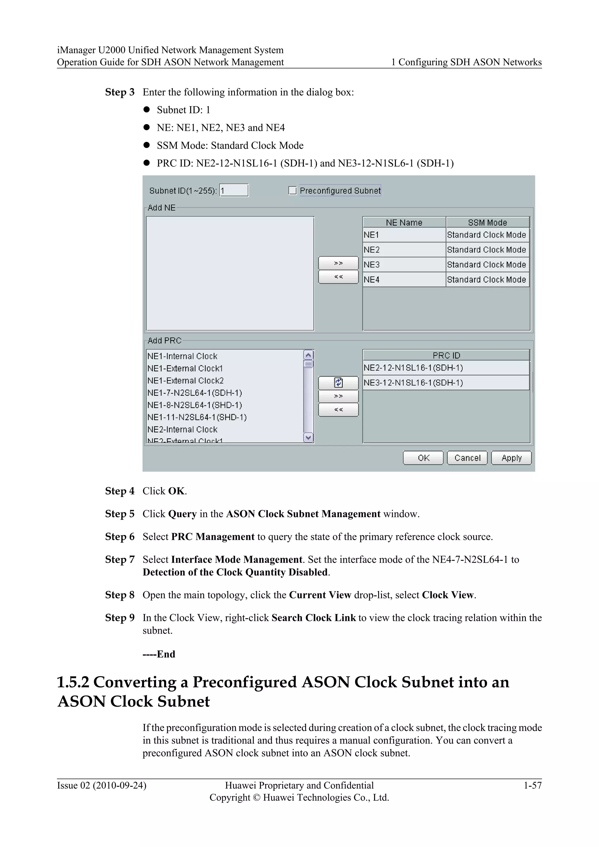 Step 3 Enter the following information in the dialog box:
l Subnet ID: 1
l NE: NE1, NE2, NE3 and NE4
l SSM Mode: Standard Clock Mode
l PRC ID: NE2-12-N1SL16-1 (SDH-1) and NE3-12-N1SL6-1 (SDH-1)
Step 4 Click OK.
Step 5 Click Query in the ASON Clock Subnet Management window.
Step 6 Select PRC Management to query the state of the primary reference clock source.
Step 7 Select Interface Mode Management. Set the interface mode of the NE4-7-N2SL64-1 to
Detection of the Clock Quantity Disabled.
Step 8 Open the main topology, click the Current View drop-list, select Clock View.
Step 9 In the Clock View, right-click Search Clock Link to view the clock tracing relation within the
subnet.
----End
1.5.2 Converting a Preconfigured ASON Clock Subnet into an
ASON Clock Subnet
If the preconfiguration mode is selected during creation of a clock subnet, the clock tracing mode
in this subnet is traditional and thus requires a manual configuration. You can convert a
preconfigured ASON clock subnet into an ASON clock subnet.
iManager U2000 Unified Network Management System
Operation Guide for SDH ASON Network Management 1 Configuring SDH ASON Networks
Issue 02 (2010-09-24) Huawei Proprietary and Confidential
Copyright © Huawei Technologies Co., Ltd.
1-57
 