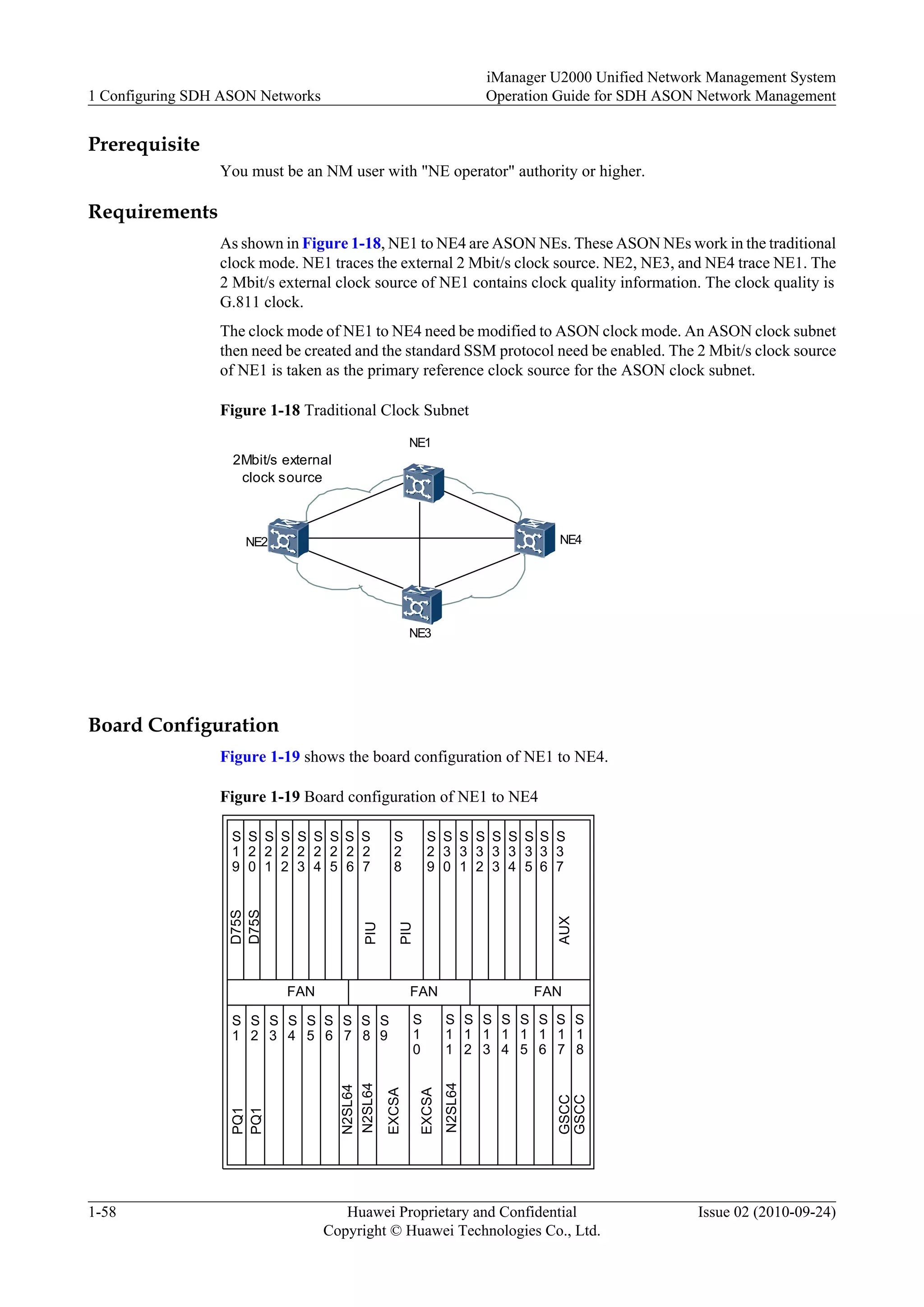 Prerequisite
You must be an NM user with "NE operator" authority or higher.
Requirements
As shown in Figure 1-18, NE1 to NE4 are ASON NEs. These ASON NEs work in the traditional
clock mode. NE1 traces the external 2 Mbit/s clock source. NE2, NE3, and NE4 trace NE1. The
2 Mbit/s external clock source of NE1 contains clock quality information. The clock quality is
G.811 clock.
The clock mode of NE1 to NE4 need be modified to ASON clock mode. An ASON clock subnet
then need be created and the standard SSM protocol need be enabled. The 2 Mbit/s clock source
of NE1 is taken as the primary reference clock source for the ASON clock subnet.
Figure 1-18 Traditional Clock Subnet
NE1
NE2
NE3
NE4
2Mbit/s external
clock source
Board Configuration
Figure 1-19 shows the board configuration of NE1 to NE4.
Figure 1-19 Board configuration of NE1 to NE4
FAN FANFAN
S
1
S
2
S
3
S
4
S
5
S
6
S
7
S
8
S
9
S
1
0
S
1
1
S
1
2
S
1
3
S
1
4
S
1
5
S
1
6
S
1
7
S
1
8
S
2
7
S
1
9
S
2
0
S
2
1
S
2
2
S
2
3
S
2
4
S
2
5
S
2
6
S
3
7
S
2
9
S
3
0
S
3
1
S
3
2
S
3
3
S
3
4
S
3
6
S
3
5
S
2
8
PIU
PIU
AUX
D75S
D75S
PQ1
PQ1
N2SL64
GSCC
GSCC
EXCSA
EXCSA
N2SL64
N2SL64
1 Configuring SDH ASON Networks
iManager U2000 Unified Network Management System
Operation Guide for SDH ASON Network Management
1-58 Huawei Proprietary and Confidential
Copyright © Huawei Technologies Co., Ltd.
Issue 02 (2010-09-24)
 