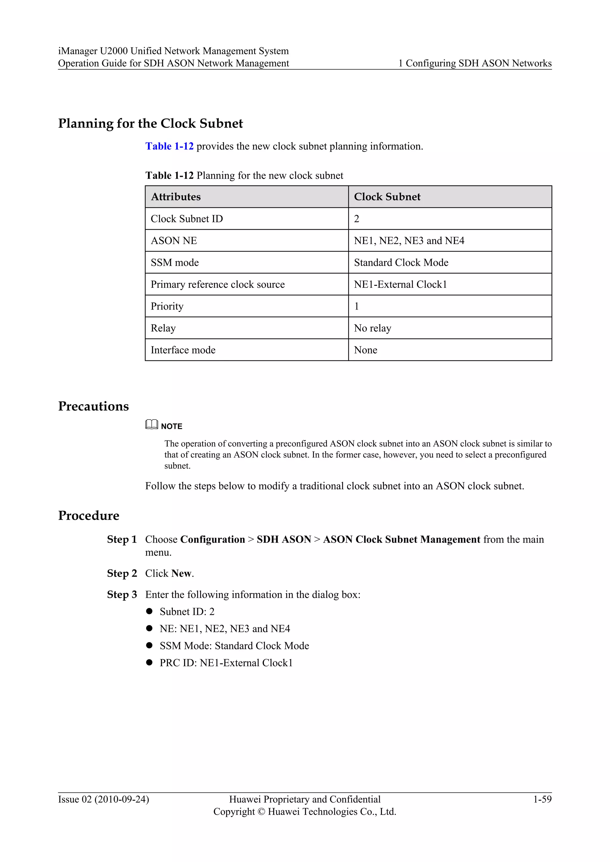 Planning for the Clock Subnet
Table 1-12 provides the new clock subnet planning information.
Table 1-12 Planning for the new clock subnet
Attributes Clock Subnet
Clock Subnet ID 2
ASON NE NE1, NE2, NE3 and NE4
SSM mode Standard Clock Mode
Primary reference clock source NE1-External Clock1
Priority 1
Relay No relay
Interface mode None
Precautions
NOTE
The operation of converting a preconfigured ASON clock subnet into an ASON clock subnet is similar to
that of creating an ASON clock subnet. In the former case, however, you need to select a preconfigured
subnet.
Follow the steps below to modify a traditional clock subnet into an ASON clock subnet.
Procedure
Step 1 Choose Configuration > SDH ASON > ASON Clock Subnet Management from the main
menu.
Step 2 Click New.
Step 3 Enter the following information in the dialog box:
l Subnet ID: 2
l NE: NE1, NE2, NE3 and NE4
l SSM Mode: Standard Clock Mode
l PRC ID: NE1-External Clock1
iManager U2000 Unified Network Management System
Operation Guide for SDH ASON Network Management 1 Configuring SDH ASON Networks
Issue 02 (2010-09-24) Huawei Proprietary and Confidential
Copyright © Huawei Technologies Co., Ltd.
1-59
 