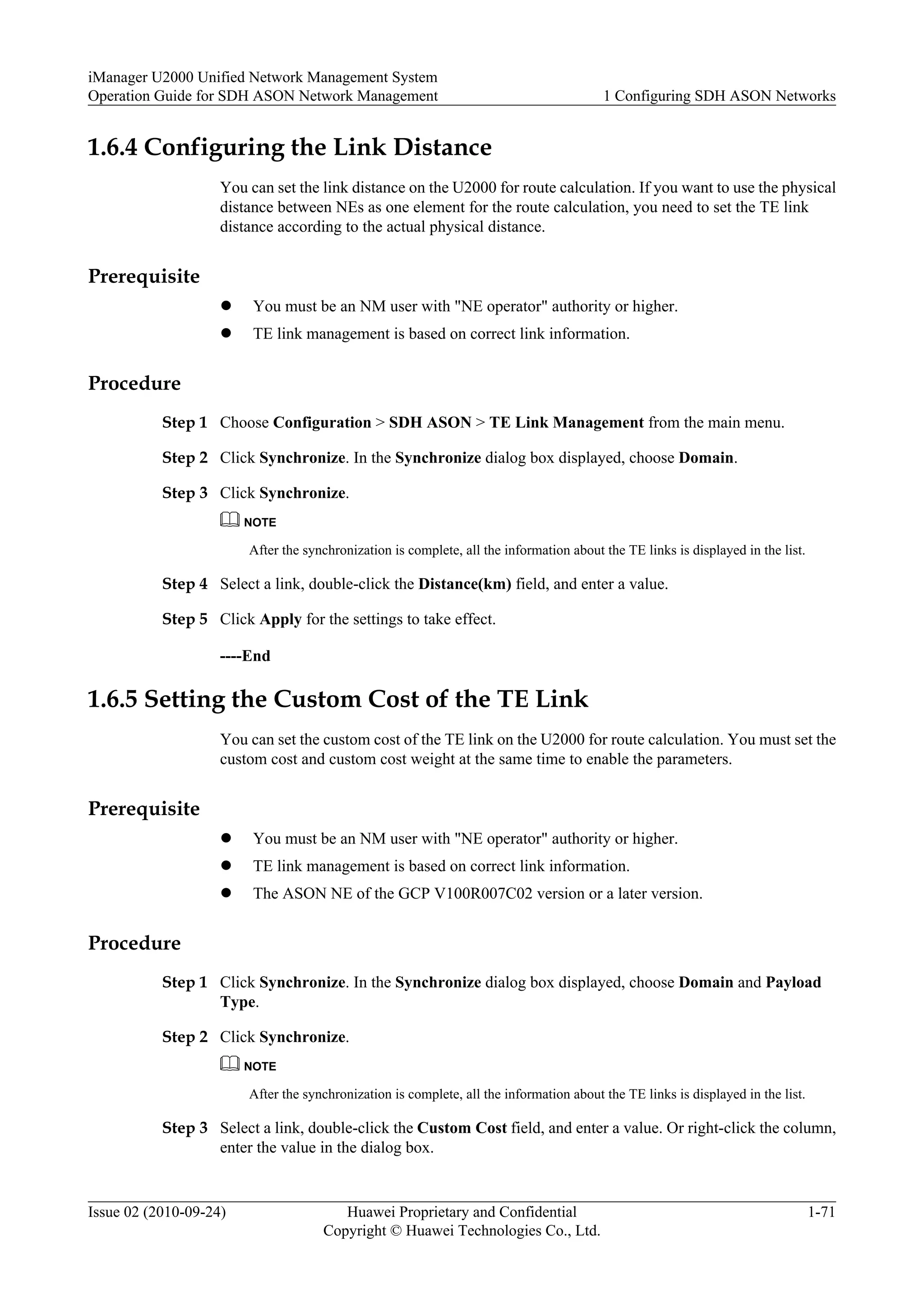 1.6.4 Configuring the Link Distance
You can set the link distance on the U2000 for route calculation. If you want to use the physical
distance between NEs as one element for the route calculation, you need to set the TE link
distance according to the actual physical distance.
Prerequisite
l You must be an NM user with "NE operator" authority or higher.
l TE link management is based on correct link information.
Procedure
Step 1 Choose Configuration > SDH ASON > TE Link Management from the main menu.
Step 2 Click Synchronize. In the Synchronize dialog box displayed, choose Domain.
Step 3 Click Synchronize.
NOTE
After the synchronization is complete, all the information about the TE links is displayed in the list.
Step 4 Select a link, double-click the Distance(km) field, and enter a value.
Step 5 Click Apply for the settings to take effect.
----End
1.6.5 Setting the Custom Cost of the TE Link
You can set the custom cost of the TE link on the U2000 for route calculation. You must set the
custom cost and custom cost weight at the same time to enable the parameters.
Prerequisite
l You must be an NM user with "NE operator" authority or higher.
l TE link management is based on correct link information.
l The ASON NE of the GCP V100R007C02 version or a later version.
Procedure
Step 1 Click Synchronize. In the Synchronize dialog box displayed, choose Domain and Payload
Type.
Step 2 Click Synchronize.
NOTE
After the synchronization is complete, all the information about the TE links is displayed in the list.
Step 3 Select a link, double-click the Custom Cost field, and enter a value. Or right-click the column,
enter the value in the dialog box.
iManager U2000 Unified Network Management System
Operation Guide for SDH ASON Network Management 1 Configuring SDH ASON Networks
Issue 02 (2010-09-24) Huawei Proprietary and Confidential
Copyright © Huawei Technologies Co., Ltd.
1-71
 