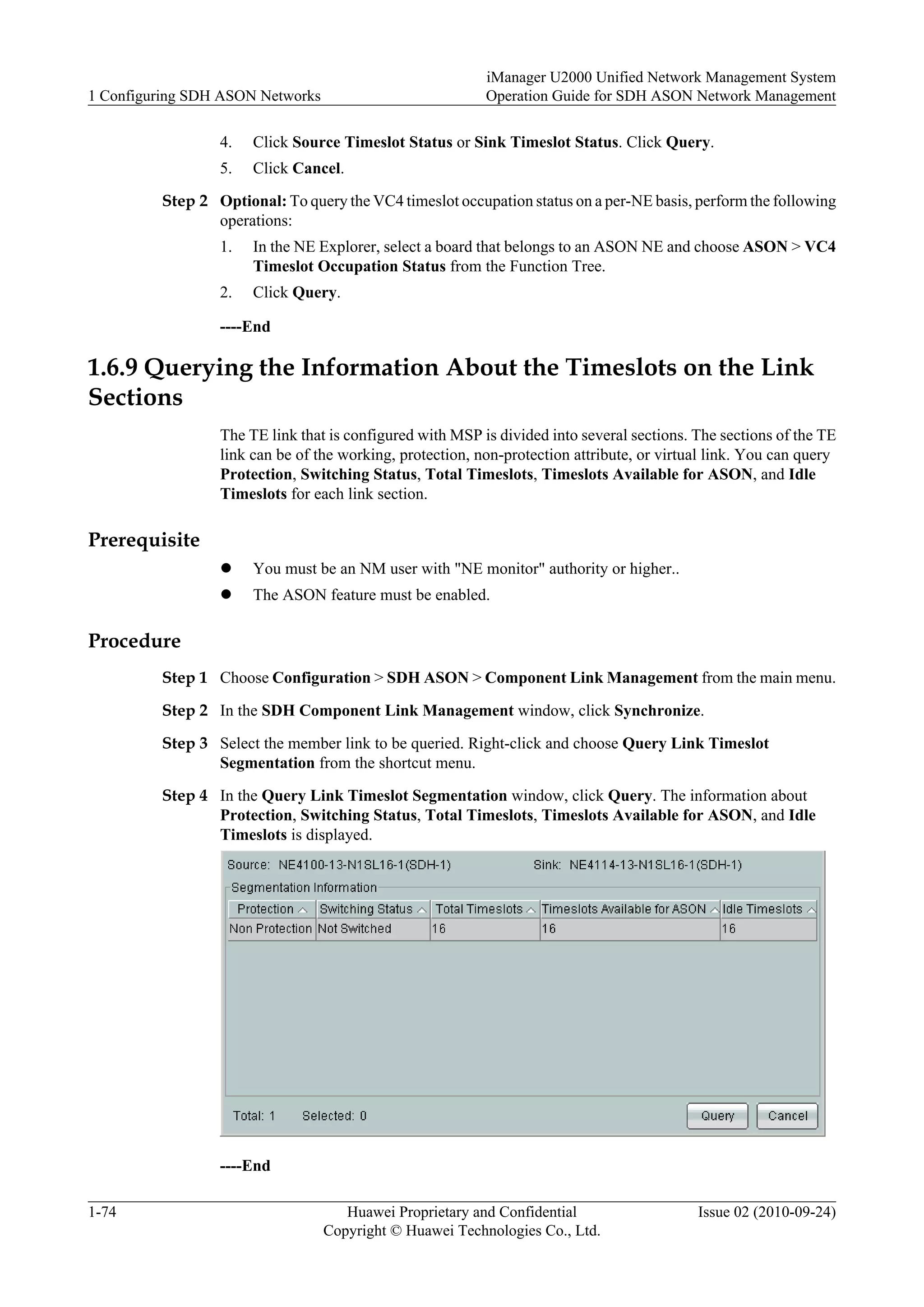 4. Click Source Timeslot Status or Sink Timeslot Status. Click Query.
5. Click Cancel.
Step 2 Optional: To query the VC4 timeslot occupation status on a per-NE basis, perform the following
operations:
1. In the NE Explorer, select a board that belongs to an ASON NE and choose ASON > VC4
Timeslot Occupation Status from the Function Tree.
2. Click Query.
----End
1.6.9 Querying the Information About the Timeslots on the Link
Sections
The TE link that is configured with MSP is divided into several sections. The sections of the TE
link can be of the working, protection, non-protection attribute, or virtual link. You can query
Protection, Switching Status, Total Timeslots, Timeslots Available for ASON, and Idle
Timeslots for each link section.
Prerequisite
l You must be an NM user with "NE monitor" authority or higher..
l The ASON feature must be enabled.
Procedure
Step 1 Choose Configuration > SDH ASON > Component Link Management from the main menu.
Step 2 In the SDH Component Link Management window, click Synchronize.
Step 3 Select the member link to be queried. Right-click and choose Query Link Timeslot
Segmentation from the shortcut menu.
Step 4 In the Query Link Timeslot Segmentation window, click Query. The information about
Protection, Switching Status, Total Timeslots, Timeslots Available for ASON, and Idle
Timeslots is displayed.
----End
1 Configuring SDH ASON Networks
iManager U2000 Unified Network Management System
Operation Guide for SDH ASON Network Management
1-74 Huawei Proprietary and Confidential
Copyright © Huawei Technologies Co., Ltd.
Issue 02 (2010-09-24)
 
