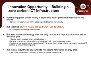 Purchasing green power locally is expensive with significant transmission line losses Demand for green power within cities expected to grow dramatically ICT facilities  DON’T NEED TO BE LOCATED IN CITIES - Cooling also a major problem in cities But most renewable energy sites are very remote and impractical to connect to electrical grid. Can be easily reached by an optical network Provide independence from electrical utility and high costs in wheeling power Savings in transmission line losses (up to 15%) alone, plus carbon offsets can pay for moving ICT facilities to renewable energy site ICT is only industry ideally suited to relocate to renewable energy sites Also ideal for business continuity in event of climate catastrophe Innovation Opportunity – Building a zero carbon ICT infrastructure 