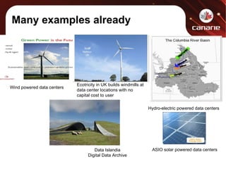 Many examples already Hydro-electric powered data centers Data Islandia Digital Data Archive ASIO solar powered data centers Wind powered data centers Ecotricity in UK builds windmills at data center locations with no capital cost to user 