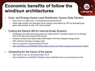 Economic benefits of follow the wind/sun architectures Cost- and Energy-Aware Load Distribution Across Data Centers http://www.cs.rutgers.edu/~ricardob/papers/hotpower09.pdf Green data centers can decrease brown energy consumption by 35% by leveraging the green data centers at only a 3% cost increase Cutting the Electric Bill for Internet-Scale Systems Companies can shift computing power to a data center in a location where it’s an off-peak time of the day and energy prices are low Cassatt a product that dynamically shifts loads to find the cheapest energy prices 45% maximum savings in energy costs http://ccr.sigcomm.org/online/files/p123.pdf http://earth2tech.com/2009/08/19/how-data-centers-can-follow-energy-prices-to-save-millions/ Computing for the future of the planet http://www.cl.cam.ac.uk/research/dtg/~ah12/ http://earth2tech.com/2008/07/25/data-centers-will-follow-the-sun-and-chase-the-wind 