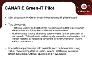 CANARIE Green-IT Pilot $3m allocation for Green cyber-infrastructure-IT pilot testbed Two objectives: Technical viability and usability for relocating computers to zero carbon data centers and follow the sun/follow the wind network Business case viability of offering carbon offsets (and or equivalent in services) to IT departments and university researchers who reduce their carbon footprint by relocating computers and instrumentation to zero carbon data centers International partnership with possible zero carbon nodes using virtual router/computers in Spain, Ireland, California, Australia, British Columbia, Ottawa, Quebec and Nova Scotia  