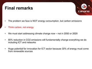 Final remarks The problem we face is NOT energy consumption, but carbon emissions Think carbon, not energy We must start addressing climate change now – not in 2050 or 2020 80% reduction in CO2 emissions will fundamentally change everything we do including ICT and networks Huge potential for innovation for ICT sector because 30% of energy must come from renewable sources 