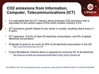 CO2 emissions from Information, Computer, Telecommunications (ICT) It is estimated that the ICT industry alone produces CO2 emissions that is equivalent to the carbon output of the entire aviation industry 2-3% ICT emissions growth fastest of any sector in society, doubling about every 4 – 6 years ICT represent  8-9.4% of total US electricity consumption, and 8% of global electricity consumption Projected to grow to as much as 20% of all electrical consumption in the US http://uclue.com/index.php?xq=724 Future Broadband- Internet alone is expected to consume 5% of all electricity http://www.ee.unimelb.edu.au/people/rst/talks/files/Tucker_Green_Plenary.pdf *An Inefficient Tuth:  http://www.globalactionplan.org.uk/event_detail.aspx?eid=2696e0e0-28fe-4121-bd36-3670c02eda49 