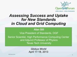 ©2013 Open Grid Forum
Assessing Success and Uptake
for New Standards
in Cloud and Grid Computing
Alan Sill
Vice President of Standards, OGF
Senior Scientist, High Performance Computing Center
and Adjunct Professor of Physics
Texas Tech University
1
Globus World
April 17-18, 2013
 