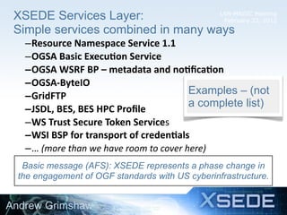 LSN-MAGIC Meeting
February 22, 2012
XSEDE Services Layer:
Simple services combined in many ways
12
–Resource	
  Namespace	
  Service	
  1.1
–OGSA	
  Basic	
  Execu8on	
  Service
–OGSA	
  WSRF	
  BP	
  –	
  metadata	
  and	
  no8ﬁca8on
–OGSA-­‐ByteIO
–GridFTP
–JSDL,	
  BES,	
  BES	
  HPC	
  Proﬁle
–WS	
  Trust	
  Secure	
  Token	
  Services
–WSI	
  BSP	
  for	
  transport	
  of	
  creden8als
–…	
  (more	
  than	
  we	
  have	
  room	
  to	
  cover	
  here)
Examples – (not
a complete list)
Andrew Grimshaw
Basic message (AFS): XSEDE represents a phase change in
the engagement of OGF standards with US cyberinfrastructure.
 