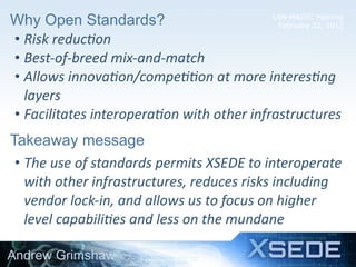 LSN-MAGIC Meeting
February 22, 2012Why Open Standards?
• Risk	
  reduc5on
• Best-­‐of-­‐breed	
  mix-­‐and-­‐match
• Allows	
  innova5on/compe55on	
  at	
  more	
  interes5ng	
  
layers
• Facilitates	
  interopera5on	
  with	
  other	
  infrastructures
Andrew Grimshaw
13
Takeaway message
• The	
  use	
  of	
  standards	
  permits	
  XSEDE	
  to	
  interoperate	
  
with	
  other	
  infrastructures,	
  reduces	
  risks	
  including	
  
vendor	
  lock-­‐in,	
  and	
  allows	
  us	
  to	
  focus	
  on	
  higher	
  
level	
  capabili5es	
  and	
  less	
  on	
  the	
  mundane
 