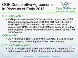 © 2011 Open Grid Forum ITU-T JCA-Cloud Geneva, Switzerland Feb. 26, 2013 18
OGF Cooperative Agreements
In Place as of Early 2013
OGF and DMTF:
• OGF published the the OCCI Core, Infrastructure and HTTP
Rendering specifications as GFD.183, 184 and 185, and is
working on a JSON rendering. We created a joint work
register with DMTF on OCCI and CIMI and continue to follow
their progress towards implementation and testing of the CIMI
specification.
OGF and ISO:
• OGF has a Category A liaison with ISO JTC1 SC38 on Cloud
Computing and is working with ISO on joint activities.
OGF and SNIA (CDMI):
• OGF has cooperative agreement w/SNIA with respect to CDMI
and has co-hosted 8 Cloud Plugfests so far (series continues).
 