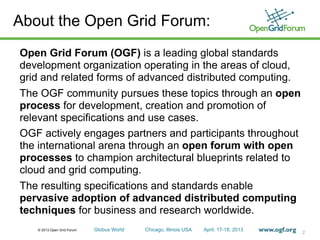 © 2013 Open Grid Forum Globus World Chicago, Illinois USA April. 17-18, 2013
About the Open Grid Forum:
Open Grid Forum (OGF) is a leading global standards
development organization operating in the areas of cloud,
grid and related forms of advanced distributed computing.
The OGF community pursues these topics through an open
process for development, creation and promotion of
relevant specifications and use cases.
OGF actively engages partners and participants throughout
the international arena through an open forum with open
processes to champion architectural blueprints related to
cloud and grid computing.
The resulting specifications and standards enable
pervasive adoption of advanced distributed computing
techniques for business and research worldwide.
2
 