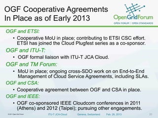 © 2011 Open Grid Forum ITU-T JCA-Cloud Geneva, Switzerland Feb. 26, 2013 20
OGF and ETSI:
• Cooperative MoU in place; contributing to ETSI CSC effort.
ETSI has joined the Cloud Plugfest series as a co-sponsor.
OGF and ITU-T:
• OGF formal liaison with ITU-T JCA Cloud.
OGF and TM Forum:
• MoU in place; ongoing cross-SDO work on on End-to-End
Management of Cloud Service Agreements, including SLAs.
OGF and CSA:
• Cooperative agreement between OGF and CSA in place.
OGF and IEEE:
• OGF co-sponsored IEEE Cloudcom conferences in 2011
(Athens) and 2012 (Taipei); pursuing other engagements.
OGF Cooperative Agreements
In Place as of Early 2013
 