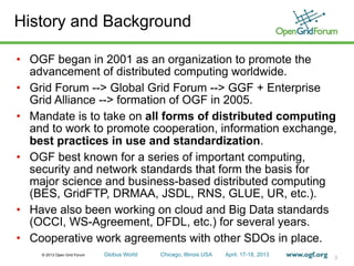 © 2013 Open Grid Forum Globus World Chicago, Illinois USA April. 17-18, 2013
History and Background
• OGF began in 2001 as an organization to promote the
advancement of distributed computing worldwide.
• Grid Forum --> Global Grid Forum --> GGF + Enterprise
Grid Alliance --> formation of OGF in 2005.
• Mandate is to take on all forms of distributed computing
and to work to promote cooperation, information exchange,
best practices in use and standardization.
• OGF best known for a series of important computing,
security and network standards that form the basis for
major science and business-based distributed computing
(BES, GridFTP, DRMAA, JSDL, RNS, GLUE, UR, etc.).
• Have also been working on cloud and Big Data standards
(OCCI, WS-Agreement, DFDL, etc.) for several years.
• Cooperative work agreements with other SDOs in place.
3
 