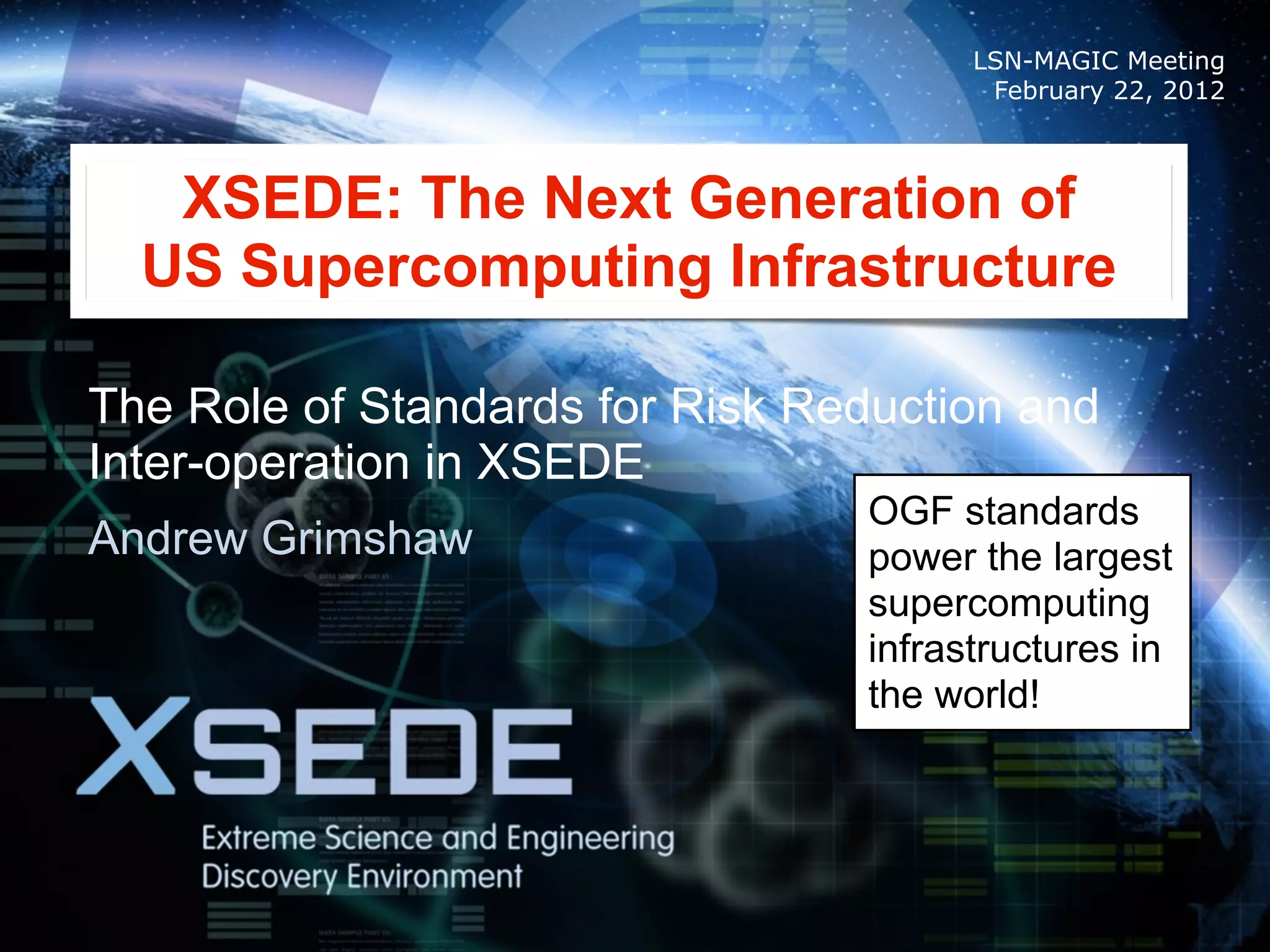 LSN-MAGIC Meeting
                                        February 22, 2012



   XSEDE: The Next Generation of
  US Supercomputing Infrastructure

The Role of Standards for Risk Reduction and
Inter-operation in XSEDE
                                 OGF standards
Andrew Grimshaw                  power the largest
                                 supercomputing
                                 infrastructures in
                                 the world!
 