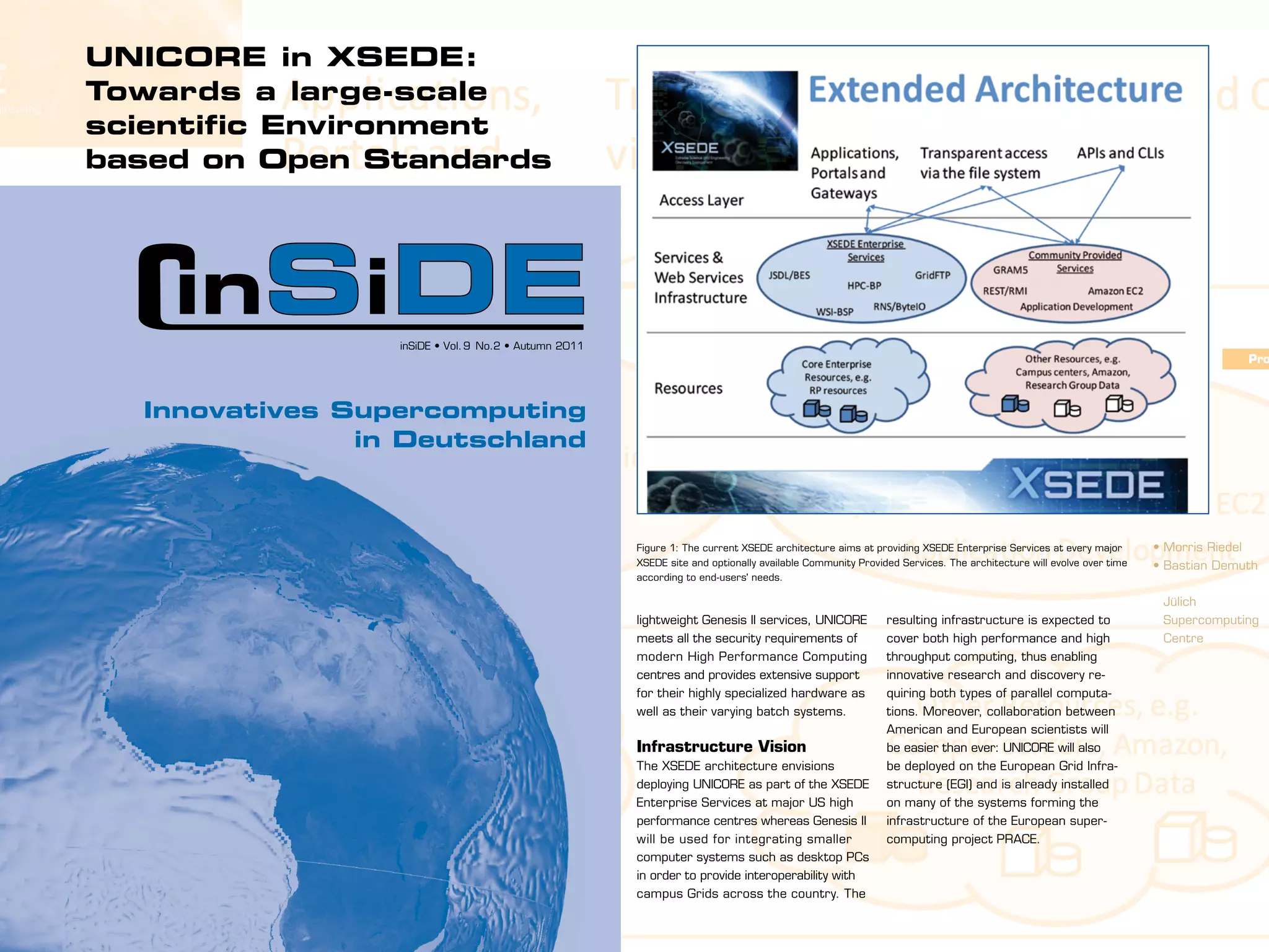 UNICORE in XSEDE:
Towards a large-scale
scientific Environment
based on Open Standards

Evolution from TeraGrid                     in establishing the key standards that
Starting in 2001, the National Science      now define the interfaces of the XSEDE
Foundation program TeraGrid has de-         Enterprise Services. Within the Grid
veloped into one of the world’s largest     Interoperation Now (GIN) community
and most comprehensive Grid projects,       group of the Open Grid Forum (OGF,
offering resources and services to          www.ogf.org), such key standards as
more than 10,000 scientists. It’s suc-      BES/JSDL inSiDE • Vol. 9 remote compu-
                                                       for running No.2 • Autumn 2011
cessor, the Extreme Science and Engi-       tations have demonstrated their impact                                                                                                                              Pro
neering Discovery Environment (XSEDE,       on scientific applications. Based on
www.xsede.org), has started in July         these standards, scientific workflows
           Innovatives Supercomputing
2011 and is expected to excel the pre-      can be executed today across different
                        in Deutschland
vious program in terms of service quality   infrastructures with no less than 8
while lowering technological entry          different Grid middleware technologies.
barriers at the same time. These and
other goals are to be achieved in the       Jülich’s Role in XSEDE
project’s five year grant period with an    The JSC not only contributes its exten-
overall budget of $121 million. Among       sive Grid know-how gained from
the partnership of 17 institutions, the     European research projects and its          Figure 1: The current XSEDE architecture aims at providing XSEDE Enterprise Services at every major       • Morris Riedel
Jülich Supercomputing Centre (JSC) is       experience in standard-based software       XSEDE site and optionally available Community Provided Services. The architecture will evolve over time   • Bastian Demuth
                                                                                        according to end-users' needs.
the only organization located outside       engineering, but also a technology
the USA.                                    called Uniform Interface to Computing                                                                                                                  Jülich
                                            Resources (UNICORE, www.unicore.eu).        lightweight Genesis II services, UNICORE            resulting infrastructure is expected to                Supercomputing
Open Standards-based                        Being developed by partners all over        meets all the security requirements of              cover both high performance and high                   Centre
Architecture                                Europe, UNICORE is a Grid system that       modern High Performance Computing                   throughput computing, thus enabling
Since many scientific communities op-       provides secure and seamless access         centres and provides extensive support              innovative research and discovery re-
erate internationally, one key element      mechanisms to a variety of different        for their highly specialized hardware as            quiring both types of parallel computa-
of XSEDE is the use of open standards       computer systems and platforms.             well as their varying batch systems.                tions. Moreover, collaboration between
in order to promote interoperability        It facilitates the remote execution of                                                          American and European scientists will
with other distributed computing infra-     scientific applications as well as shar-    Infrastructure Vision                               be easier than ever: UNICORE will also
structures such as PRACE in Europe.         ing software, resources and data.           The XSEDE architecture envisions                    be deployed on the European Grid Infra-
Figure 1 shows the extended reference       UNICORE is fully based on Web ser-          deploying UNICORE as part of the XSEDE              structure (EGI) and is already installed
architecture providing mandatory            vices and open standards in order to        Enterprise Services at major US high                on many of the systems forming the
XSEDE Enterprise Services at every          allow seamless interoperation with          performance centres whereas Genesis II              infrastructure of the European super-
major XSEDE site as well as optionally      other standard compliant Grid sys-          will be used for integrating smaller                computing project PRACE.
available Community Provided Services.      tems such as Genesis II which is            computer systems such as desktop PCs
For many years, the JSC and several         developed at the University of Virginia.    in order to provide interoperability with
other XSEDE partners have been active       Being complementary to the more             campus Grids across the country. The

                                                                                                                                                                                                      11
 