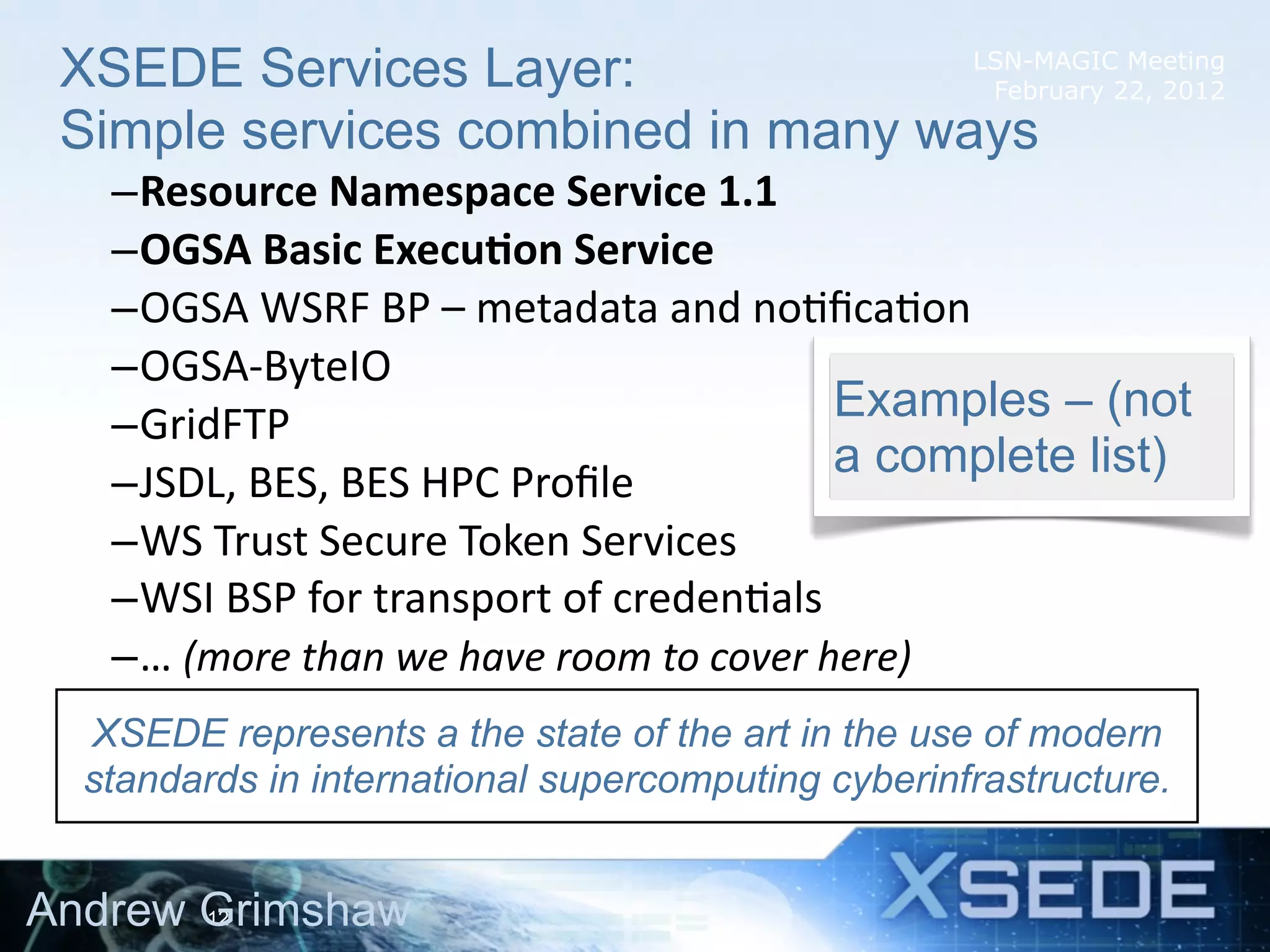 XSEDE Services Layer:              LSN-MAGIC Meeting
                                     February 22, 2012
 Simple services combined in many ways
   –Resource	
  Namespace	
  Service	
  1.1
   –OGSA	
  Basic	
  Execu8on	
  Service
   –OGSA	
  WSRF	
  BP	
  –	
  metadata	
  and	
  no4ﬁca4on
   –OGSA-­‐ByteIO
   –GridFTP                                                     Examples – (not
                                                                a complete list)
   –JSDL,	
  BES,	
  BES	
  HPC	
  Proﬁle
   –WS	
  Trust	
  Secure	
  Token	
  Services
   –WSI	
  BSP	
  for	
  transport	
  of	
  creden4als
   –…	
  (more	
  than	
  we	
  have	
  room	
  to	
  cover	
  here)
  XSEDE represents a the state of the art in the use of modern
  standards in international supercomputing cyberinfrastructure.


Andrew Grimshaw
       12
 