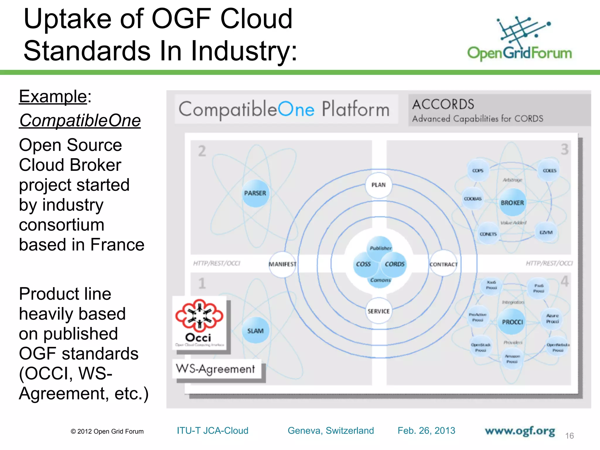 Uptake of OGF Cloud
Standards In Industry:
Example:
CompatibleOne
Open Source
Cloud Broker
project started
by industry
consortium
based in France

Product line
heavily based
on published
OGF standards
(OCCI, WS-
Agreement, etc.)
      © 2012 Open Grid Forum   ITU-T JCA-Cloud   Geneva, Switzerland   Feb. 26, 2013
                                                                                       16
 