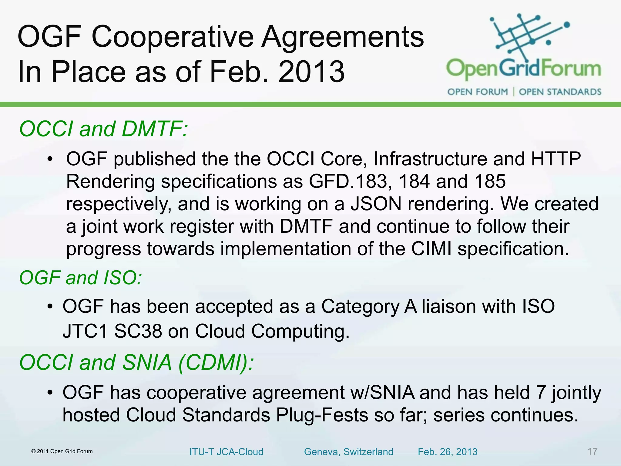 OGF Cooperative Agreements
In Place as of Feb. 2013
OCCI and DMTF:
  • OGF published the the OCCI Core, Infrastructure and HTTP
    Rendering specifications as GFD.183, 184 and 185
    respectively, and is working on a JSON rendering. We created
    a joint work register with DMTF and continue to follow their
    progress towards implementation of the CIMI specification.
OGF and ISO:
  • OGF has been accepted as a Category A liaison with ISO
    JTC1 SC38 on Cloud Computing.
OCCI and SNIA (CDMI):
      • OGF has cooperative agreement w/SNIA and has held 7 jointly
        hosted Cloud Standards Plug-Fests so far; series continues.
 © 2011 Open Grid Forum   ITU-T JCA-Cloud   Geneva, Switzerland   Feb. 26, 2013   17
 