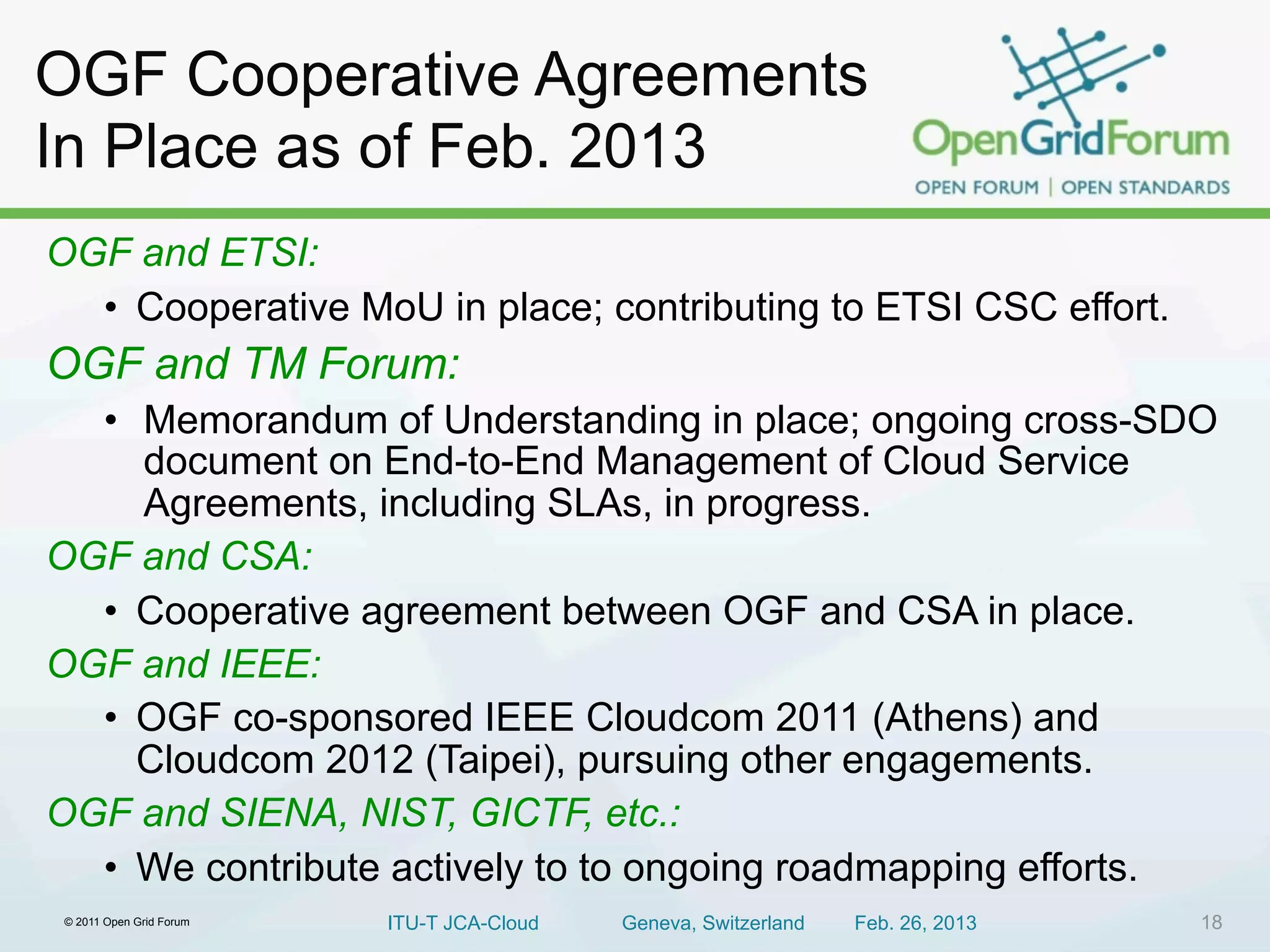 OGF Cooperative Agreements
In Place as of Feb. 2013
OGF and ETSI:
  • Cooperative MoU in place; contributing to ETSI CSC effort.
OGF and TM Forum:
  • Memorandum of Understanding in place; ongoing cross-SDO
    document on End-to-End Management of Cloud Service
    Agreements, including SLAs, in progress.
OGF and CSA:
  • Cooperative agreement between OGF and CSA in place.
OGF and IEEE:
  • OGF co-sponsored IEEE Cloudcom 2011 (Athens) and
    Cloudcom 2012 (Taipei), pursuing other engagements.
OGF and SIENA, NIST, GICTF, etc.:
  • We contribute actively to to ongoing roadmapping efforts.
 © 2011 Open Grid Forum   ITU-T JCA-Cloud   Geneva, Switzerland   Feb. 26, 2013   18
 