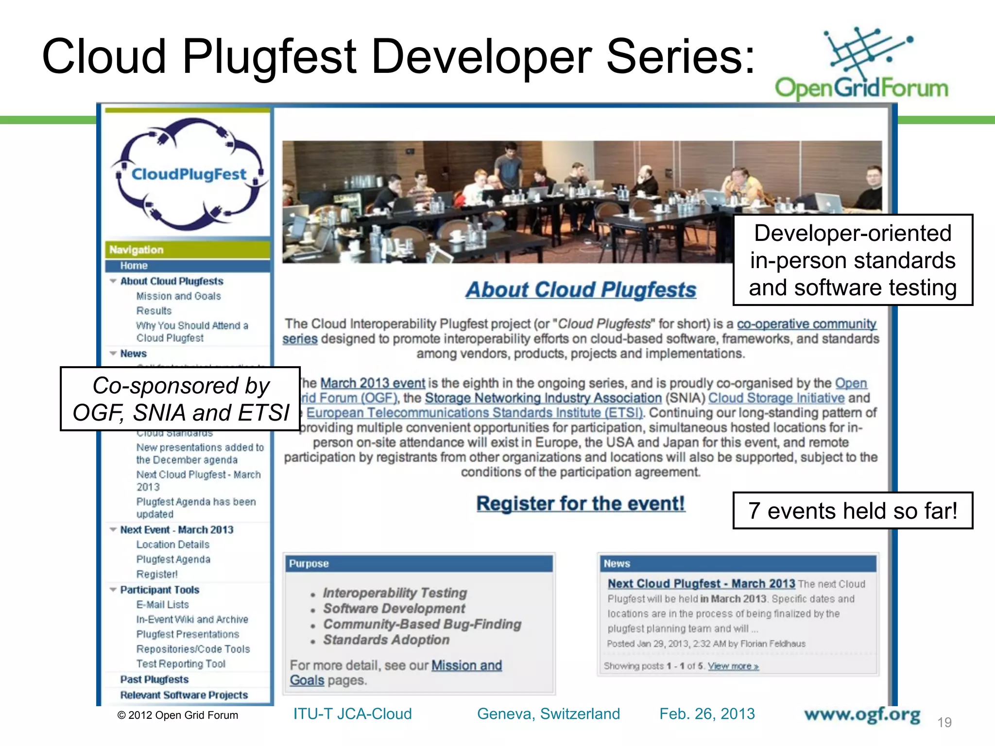 Cloud Plugfest Developer Series:


                                                                                  Developer-oriented
                                                                                 in-person standards
                                                                                 and software testing



  Co-sponsored by
 OGF, SNIA and ETSI



                                                                                 7 events held so far!




    © 2012 Open Grid Forum   ITU-T JCA-Cloud   Geneva, Switzerland   Feb. 26, 2013
                                                                                                   19
 