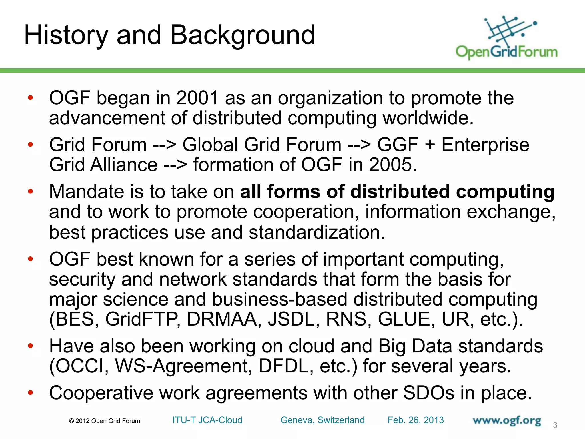 History and Background

• OGF began in 2001 as an organization to promote the
  advancement of distributed computing worldwide.
• Grid Forum --> Global Grid Forum --> GGF + Enterprise
  Grid Alliance --> formation of OGF in 2005.
• Mandate is to take on all forms of distributed computing
  and to work to promote cooperation, information exchange,
  best practices use and standardization.
• OGF best known for a series of important computing,
  security and network standards that form the basis for
  major science and business-based distributed computing
  (BES, GridFTP, DRMAA, JSDL, RNS, GLUE, UR, etc.).
• Have also been working on cloud and Big Data standards
  (OCCI, WS-Agreement, DFDL, etc.) for several years.
• Cooperative work agreements with other SDOs in place.
    © 2012 Open Grid Forum   ITU-T JCA-Cloud   Geneva, Switzerland   Feb. 26, 2013
                                                                                     3
 