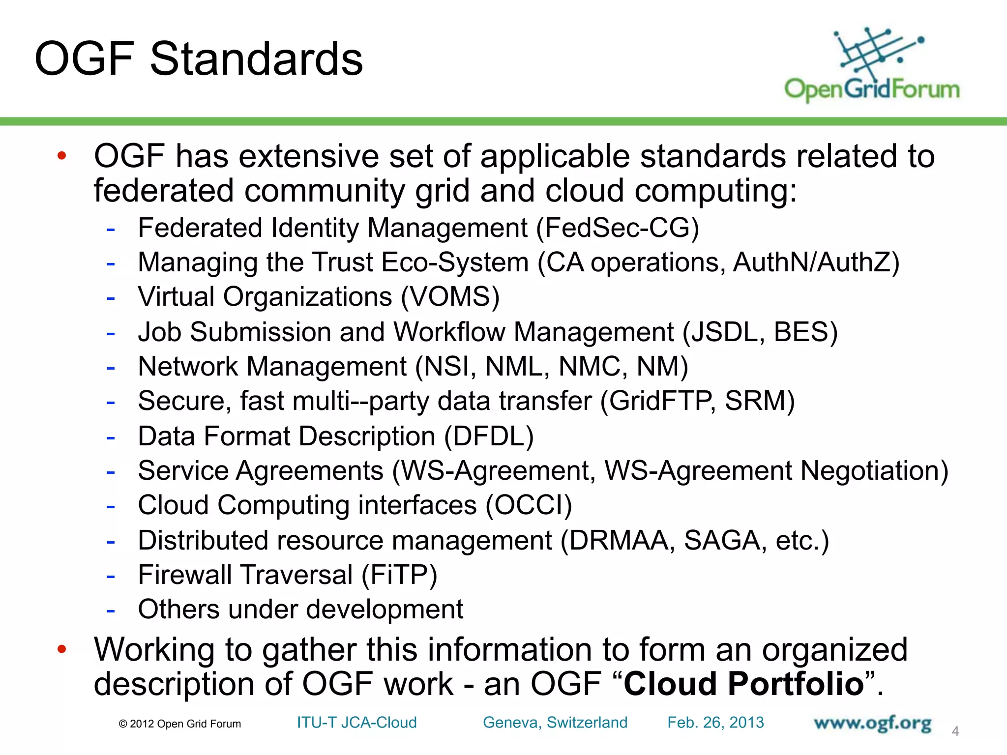 OGF Standards
• OGF has extensive set of applicable standards related to
  federated community grid and cloud computing:
   -      Federated Identity Management (FedSec-CG)
   -      Managing the Trust Eco-System (CA operations, AuthN/AuthZ)
   -      Virtual Organizations (VOMS)
   -      Job Submission and Workflow Management (JSDL, BES)
   -      Network Management (NSI, NML, NMC, NM)
   -      Secure, fast multi--party data transfer (GridFTP, SRM)
   -      Data Format Description (DFDL)
   -      Service Agreements (WS-Agreement, WS-Agreement Negotiation)
   -      Cloud Computing interfaces (OCCI)
   -      Distributed resource management (DRMAA, SAGA, etc.)
   -      Firewall Traversal (FiTP)
   -      Others under development
• Working to gather this information to form an organized
  description of OGF work - an OGF “Cloud Portfolio”.
       © 2012 Open Grid Forum   ITU-T JCA-Cloud   Geneva, Switzerland   Feb. 26, 2013
                                                                                        4
 
