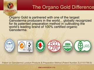 The Organo Gold Difference
      Organo Gold is partnered with one of the largest
      Ganoderma producers in the world... globally recognized
      for its patented preparation method in cultivating the
      world’s leading brand of 100% certified organic
      Ganoderma.




Patent on Ganoderma Lucidum Products & Preparation Method (Patent Number ZL01101789.9)
 